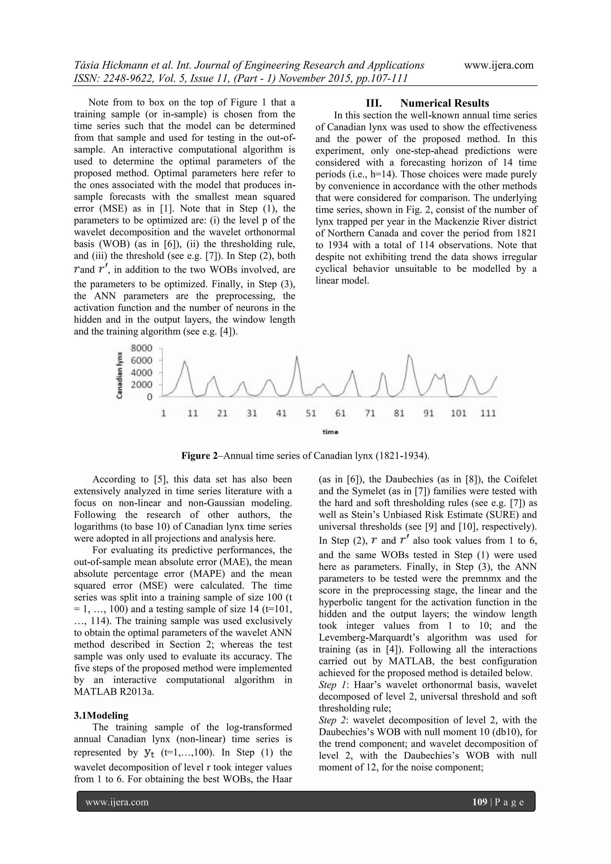 Tásia Hickmann et al. Int. Journal of Engineering Research and Applications www.ijera.com
ISSN: 2248-9622, Vol. 5, Issue 11, (Part - 1) November 2015, pp.107-111
www.ijera.com 109 | P a g e
Note from to box on the top of Figure 1 that a
training sample (or in-sample) is chosen from the
time series such that the model can be determined
from that sample and used for testing in the out-of-
sample. An interactive computational algorithm is
used to determine the optimal parameters of the
proposed method. Optimal parameters here refer to
the ones associated with the model that produces in-
sample forecasts with the smallest mean squared
error (MSE) as in [1]. Note that in Step (1), the
parameters to be optimized are: (i) the level p of the
wavelet decomposition and the wavelet orthonormal
basis (WOB) (as in [6]), (ii) the thresholding rule,
and (iii) the threshold (see e.g. [7]). In Step (2), both
and , in addition to the two WOBs involved, are
the parameters to be optimized. Finally, in Step (3),
the ANN parameters are the preprocessing, the
activation function and the number of neurons in the
hidden and in the output layers, the window length
and the training algorithm (see e.g. [4]).
III. Numerical Results
In this section the well-known annual time series
of Canadian lynx was used to show the effectiveness
and the power of the proposed method. In this
experiment, only one-step-ahead predictions were
considered with a forecasting horizon of 14 time
periods (i.e., h=14). Those choices were made purely
by convenience in accordance with the other methods
that were considered for comparison. The underlying
time series, shown in Fig. 2, consist of the number of
lynx trapped per year in the Mackenzie River district
of Northern Canada and cover the period from 1821
to 1934 with a total of 114 observations. Note that
despite not exhibiting trend the data shows irregular
cyclical behavior unsuitable to be modelled by a
linear model.
Figure 2–Annual time series of Canadian lynx (1821-1934).
According to [5], this data set has also been
extensively analyzed in time series literature with a
focus on non-linear and non-Gaussian modeling.
Following the research of other authors, the
logarithms (to base 10) of Canadian lynx time series
were adopted in all projections and analysis here.
For evaluating its predictive performances, the
out-of-sample mean absolute error (MAE), the mean
absolute percentage error (MAPE) and the mean
squared error (MSE) were calculated. The time
series was split into a training sample of size 100 (t
= 1, …, 100) and a testing sample of size 14 (t=101,
…, 114). The training sample was used exclusively
to obtain the optimal parameters of the wavelet ANN
method described in Section 2; whereas the test
sample was only used to evaluate its accuracy. The
five steps of the proposed method were implemented
by an interactive computational algorithm in
MATLAB R2013a.
3.1Modeling
The training sample of the log-transformed
annual Canadian lynx (non-linear) time series is
represented by (t=1,…,100). In Step (1) the
wavelet decomposition of level r took integer values
from 1 to 6. For obtaining the best WOBs, the Haar
(as in [6]), the Daubechies (as in [8]), the Coifelet
and the Symelet (as in [7]) families were tested with
the hard and soft thresholding rules (see e.g. [7]) as
well as Stein’s Unbiased Risk Estimate (SURE) and
universal thresholds (see [9] and [10], respectively).
In Step (2), and also took values from 1 to 6,
and the same WOBs tested in Step (1) were used
here as parameters. Finally, in Step (3), the ANN
parameters to be tested were the premnmx and the
score in the preprocessing stage, the linear and the
hyperbolic tangent for the activation function in the
hidden and the output layers; the window length
took integer values from 1 to 10; and the
Levemberg-Marquardt’s algorithm was used for
training (as in [4]). Following all the interactions
carried out by MATLAB, the best configuration
achieved for the proposed method is detailed below.
Step 1: Haar’s wavelet orthonormal basis, wavelet
decomposed of level 2, universal threshold and soft
thresholding rule;
Step 2: wavelet decomposition of level 2, with the
Daubechies’s WOB with null moment 10 (db10), for
the trend component; and wavelet decomposition of
level 2, with the Daubechies’s WOB with null
moment of 12, for the noise component;
 