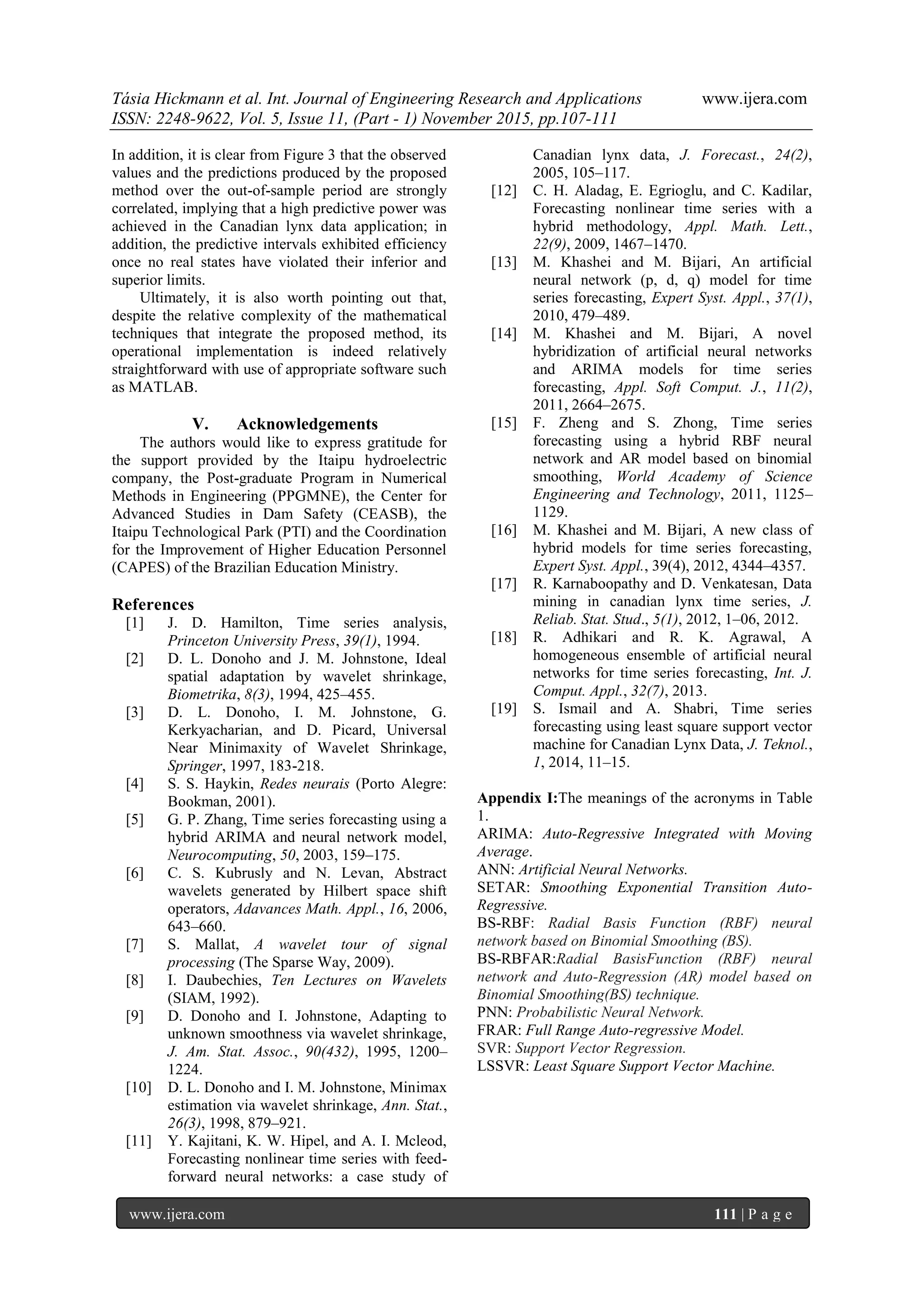 Tásia Hickmann et al. Int. Journal of Engineering Research and Applications www.ijera.com
ISSN: 2248-9622, Vol. 5, Issue 11, (Part - 1) November 2015, pp.107-111
www.ijera.com 111 | P a g e
In addition, it is clear from Figure 3 that the observed
values and the predictions produced by the proposed
method over the out-of-sample period are strongly
correlated, implying that a high predictive power was
achieved in the Canadian lynx data application; in
addition, the predictive intervals exhibited efficiency
once no real states have violated their inferior and
superior limits.
Ultimately, it is also worth pointing out that,
despite the relative complexity of the mathematical
techniques that integrate the proposed method, its
operational implementation is indeed relatively
straightforward with use of appropriate software such
as MATLAB.
V. Acknowledgements
The authors would like to express gratitude for
the support provided by the Itaipu hydroelectric
company, the Post-graduate Program in Numerical
Methods in Engineering (PPGMNE), the Center for
Advanced Studies in Dam Safety (CEASB), the
Itaipu Technological Park (PTI) and the Coordination
for the Improvement of Higher Education Personnel
(CAPES) of the Brazilian Education Ministry.
References
[1] J. D. Hamilton, Time series analysis,
Princeton University Press, 39(1), 1994.
[2] D. L. Donoho and J. M. Johnstone, Ideal
spatial adaptation by wavelet shrinkage,
Biometrika, 8(3), 1994, 425–455.
[3] D. L. Donoho, I. M. Johnstone, G.
Kerkyacharian, and D. Picard, Universal
Near Minimaxity of Wavelet Shrinkage,
Springer, 1997, 183-218.
[4] S. S. Haykin, Redes neurais (Porto Alegre:
Bookman, 2001).
[5] G. P. Zhang, Time series forecasting using a
hybrid ARIMA and neural network model,
Neurocomputing, 50, 2003, 159–175.
[6] C. S. Kubrusly and N. Levan, Abstract
wavelets generated by Hilbert space shift
operators, Adavances Math. Appl., 16, 2006,
643–660.
[7] S. Mallat, A wavelet tour of signal
processing (The Sparse Way, 2009).
[8] I. Daubechies, Ten Lectures on Wavelets
(SIAM, 1992).
[9] D. Donoho and I. Johnstone, Adapting to
unknown smoothness via wavelet shrinkage,
J. Am. Stat. Assoc., 90(432), 1995, 1200–
1224.
[10] D. L. Donoho and I. M. Johnstone, Minimax
estimation via wavelet shrinkage, Ann. Stat.,
26(3), 1998, 879–921.
[11] Y. Kajitani, K. W. Hipel, and A. I. Mcleod,
Forecasting nonlinear time series with feed-
forward neural networks: a case study of
Canadian lynx data, J. Forecast., 24(2),
2005, 105–117.
[12] C. H. Aladag, E. Egrioglu, and C. Kadilar,
Forecasting nonlinear time series with a
hybrid methodology, Appl. Math. Lett.,
22(9), 2009, 1467–1470.
[13] M. Khashei and M. Bijari, An artificial
neural network (p, d, q) model for time
series forecasting, Expert Syst. Appl., 37(1),
2010, 479–489.
[14] M. Khashei and M. Bijari, A novel
hybridization of artificial neural networks
and ARIMA models for time series
forecasting, Appl. Soft Comput. J., 11(2),
2011, 2664–2675.
[15] F. Zheng and S. Zhong, Time series
forecasting using a hybrid RBF neural
network and AR model based on binomial
smoothing, World Academy of Science
Engineering and Technology, 2011, 1125–
1129.
[16] M. Khashei and M. Bijari, A new class of
hybrid models for time series forecasting,
Expert Syst. Appl., 39(4), 2012, 4344–4357.
[17] R. Karnaboopathy and D. Venkatesan, Data
mining in canadian lynx time series, J.
Reliab. Stat. Stud., 5(1), 2012, 1–06, 2012.
[18] R. Adhikari and R. K. Agrawal, A
homogeneous ensemble of artificial neural
networks for time series forecasting, Int. J.
Comput. Appl., 32(7), 2013.
[19] S. Ismail and A. Shabri, Time series
forecasting using least square support vector
machine for Canadian Lynx Data, J. Teknol.,
1, 2014, 11–15.
Appendix I:The meanings of the acronyms in Table
1.
ARIMA: Auto-Regressive Integrated with Moving
Average.
ANN: Artificial Neural Networks.
SETAR: Smoothing Exponential Transition Auto-
Regressive.
BS-RBF: Radial Basis Function (RBF) neural
network based on Binomial Smoothing (BS).
BS-RBFAR:Radial BasisFunction (RBF) neural
network and Auto-Regression (AR) model based on
Binomial Smoothing(BS) technique.
PNN: Probabilistic Neural Network.
FRAR: Full Range Auto-regressive Model.
SVR: Support Vector Regression.
LSSVR: Least Square Support Vector Machine.
 