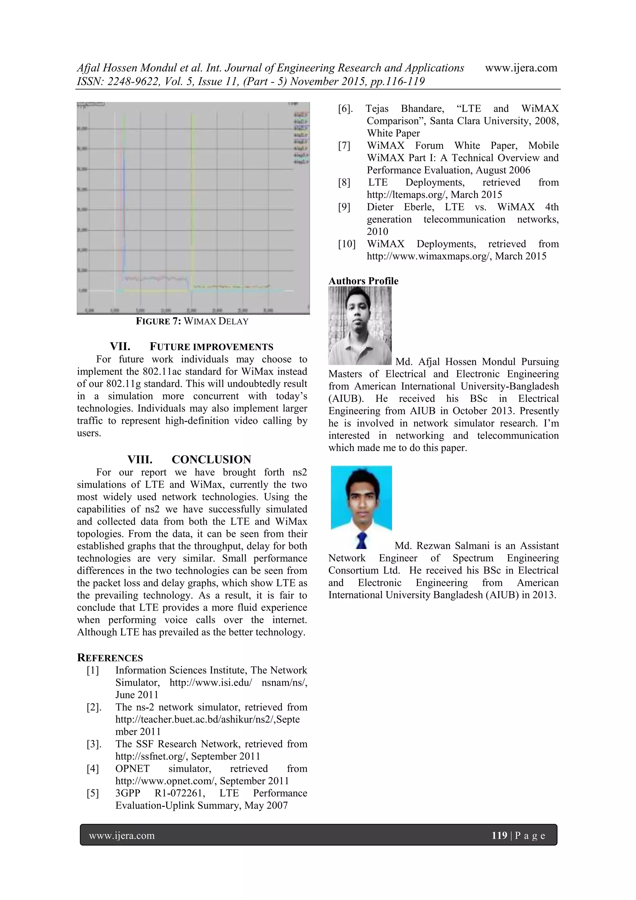 Afjal Hossen Mondul et al. Int. Journal of Engineering Research and Applications www.ijera.com
ISSN: 2248-9622, Vol. 5, Issue 11, (Part - 5) November 2015, pp.116-119
www.ijera.com 119 | P a g e
FIGURE 7: WIMAX DELAY
VII. FUTURE IMPROVEMENTS
For future work individuals may choose to
implement the 802.11ac standard for WiMax instead
of our 802.11g standard. This will undoubtedly result
in a simulation more concurrent with today’s
technologies. Individuals may also implement larger
traffic to represent high-definition video calling by
users.
VIII. CONCLUSION
For our report we have brought forth ns2
simulations of LTE and WiMax, currently the two
most widely used network technologies. Using the
capabilities of ns2 we have successfully simulated
and collected data from both the LTE and WiMax
topologies. From the data, it can be seen from their
established graphs that the throughput, delay for both
technologies are very similar. Small performance
differences in the two technologies can be seen from
the packet loss and delay graphs, which show LTE as
the prevailing technology. As a result, it is fair to
conclude that LTE provides a more fluid experience
when performing voice calls over the internet.
Although LTE has prevailed as the better technology.
REFERENCES
[1] Information Sciences Institute, The Network
Simulator, http://www.isi.edu/ nsnam/ns/,
June 2011
[2]. The ns-2 network simulator, retrieved from
http://teacher.buet.ac.bd/ashikur/ns2/,Septe
mber 2011
[3]. The SSF Research Network, retrieved from
http://ssfnet.org/, September 2011
[4] OPNET simulator, retrieved from
http://www.opnet.com/, September 2011
[5] 3GPP R1-072261, LTE Performance
Evaluation-Uplink Summary, May 2007
[6]. Tejas Bhandare, “LTE and WiMAX
Comparison”, Santa Clara University, 2008,
White Paper
[7] WiMAX Forum White Paper, Mobile
WiMAX Part I: A Technical Overview and
Performance Evaluation, August 2006
[8] LTE Deployments, retrieved from
http://ltemaps.org/, March 2015
[9] Dieter Eberle, LTE vs. WiMAX 4th
generation telecommunication networks,
2010
[10] WiMAX Deployments, retrieved from
http://www.wimaxmaps.org/, March 2015
Authors Profile
Md. Afjal Hossen Mondul Pursuing
Masters of Electrical and Electronic Engineering
from American International University-Bangladesh
(AIUB). He received his BSc in Electrical
Engineering from AIUB in October 2013. Presently
he is involved in network simulator research. I’m
interested in networking and telecommunication
which made me to do this paper.
Md. Rezwan Salmani is an Assistant
Network Engineer of Spectrum Engineering
Consortium Ltd. He received his BSc in Electrical
and Electronic Engineering from American
International University Bangladesh (AIUB) in 2013.
 
