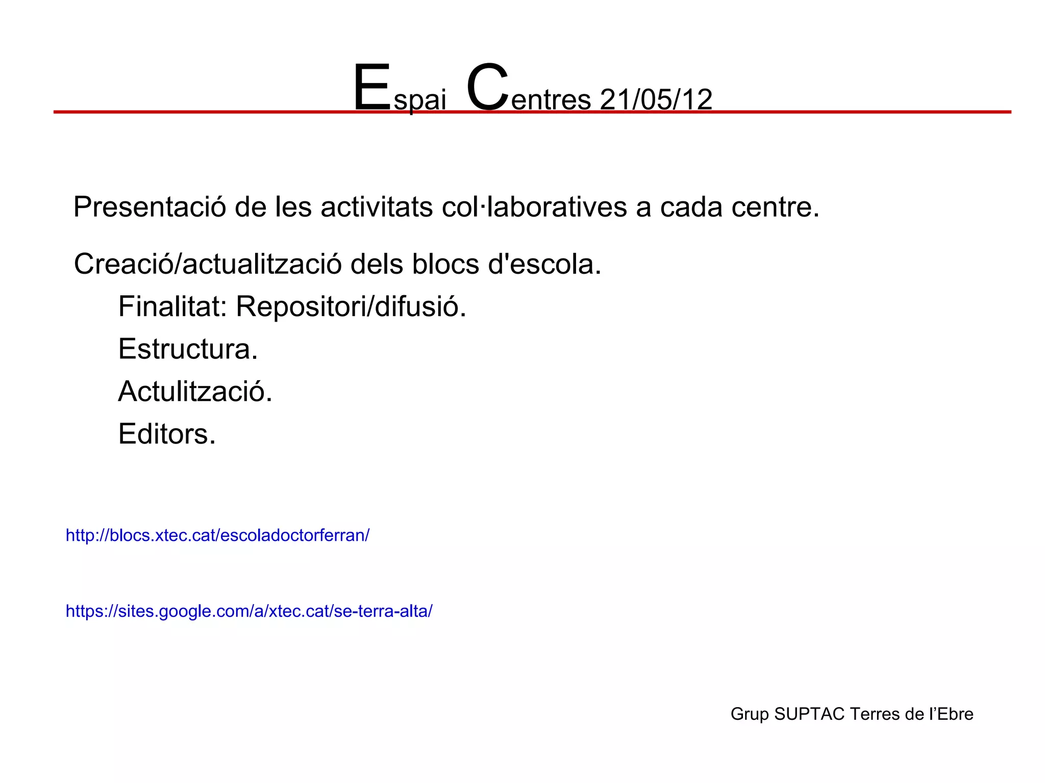 Espai Centres 21/05/12
 Presentació de les activitats col·laboratives a cada centre.
 Creació/actualització dels blocs d'escola.
    Finalitat: Repositori/difusió.
    Estructura.
    Actulització.
    Editors.


http://blocs.xtec.cat/escoladoctorferran/



https://sites.google.com/a/xtec.cat/se-terra-alta/




                                                               Grup SUPTAC Terres de l’Ebre
 