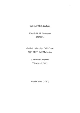 1
Self-S.W.O.T Analysis
Kaylah M. M. Crompton
S5131054
Griffith University, Gold Coast
3029 MKT: Self-Marketing
Alexander Campbell
Trimester 1, 2021
Word Count: (2 297)
 