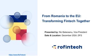 From Romania to the EU:
Transforming Fintech Together
https://www.RoFintech/
Presented by: Nic Balaceanu, Vice President
D...