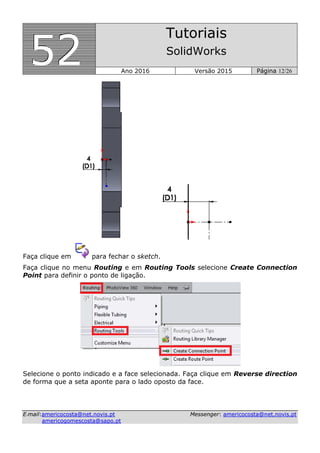 555222
Tutoriais
SolidWorks
Ano 2016 Versão 2015 Página 12/26
EE--mmaaiill::aammeerriiccooccoossttaa@@nneett..nnoovviiss..pptt MMeesssseennggeerr:: aammeerriiccooccoossttaa@@nneett..nnoovviiss..pptt
aammeerriiccooggoommeessccoossttaa@@ssaappoo..pptt
Faça clique em para fechar o sketch.
Faça clique no menu Routing e em Routing Tools selecione Create Connection
Point para definir o ponto de ligação.
Selecione o ponto indicado e a face selecionada. Faça clique em Reverse direction
de forma que a seta aponte para o lado oposto da face.
 