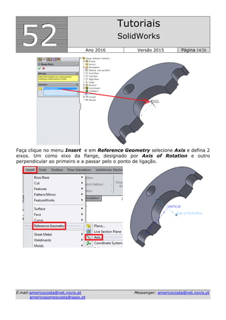 555222
Tutoriais
SolidWorks
Ano 2016 Versão 2015 Página 14/26
EE--mmaaiill::aammeerriiccooccoossttaa@@nneett..nnoovviiss..pptt MMeesssseennggeerr:: aammeerriiccooccoossttaa@@nneett..nnoovviiss..pptt
aammeerriiccooggoommeessccoossttaa@@ssaappoo..pptt
Faça clique no menu Insert e em Reference Geometry selecione Axis e defina 2
eixos. Um como eixo da flange, designado por Axis of Rotation e outro
perpendicular ao primeiro e a passar pelo o ponto de ligação.
 