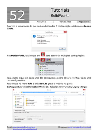 555222
Tutoriais
SolidWorks
Ano 2016 Versão 2015 Página 19/26
EE--mmaaiill::aammeerriiccooccoossttaa@@nneett..nnoovviiss..pptt MMeesssseennggeerr:: aammeerriiccooccoossttaa@@nneett..nnoovviiss..pptt
aammeerriiccooggoommeessccoossttaa@@ssaappoo..pptt
Aparece a informação de que serão adicionadas 3 configurações distintas à Design
Table.
Na Browser Bar, faça clique em para aceder às múltiplas configurações.
Faça duplo clique em cada uma das configurações para ativar e verificar cada uma
das configurações.
Faça clique no meno File e em Save As grave o modelo na pasta.
C:ProgramDataSolidWorksSolidWorks 2014design libraryroutingpipingflanges
 