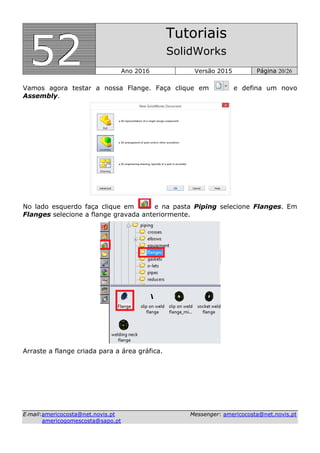 555222
Tutoriais
SolidWorks
Ano 2016 Versão 2015 Página 20/26
EE--mmaaiill::aammeerriiccooccoossttaa@@nneett..nnoovviiss..pptt MMeesssseennggeerr:: aammeerriiccooccoossttaa@@nneett..nnoovviiss..pptt
aammeerriiccooggoommeessccoossttaa@@ssaappoo..pptt
Vamos agora testar a nossa Flange. Faça clique em e defina um novo
Assembly.
No lado esquerdo faça clique em e na pasta Piping selecione Flanges. Em
Flanges selecione a flange gravada anteriormente.
Arraste a flange criada para a área gráfica.
 