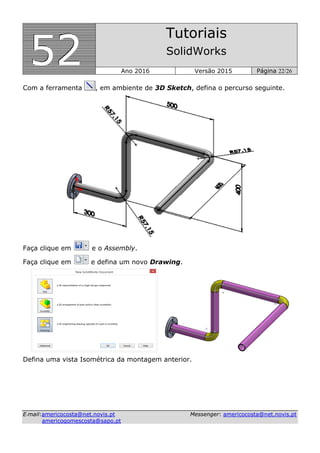 555222
Tutoriais
SolidWorks
Ano 2016 Versão 2015 Página 22/26
EE--mmaaiill::aammeerriiccooccoossttaa@@nneett..nnoovviiss..pptt MMeesssseennggeerr:: aammeerriiccooccoossttaa@@nneett..nnoovviiss..pptt
aammeerriiccooggoommeessccoossttaa@@ssaappoo..pptt
Com a ferramenta , em ambiente de 3D Sketch, defina o percurso seguinte.
Faça clique em e o Assembly.
Faça clique em e defina um novo Drawing.
Defina uma vista Isométrica da montagem anterior.
 