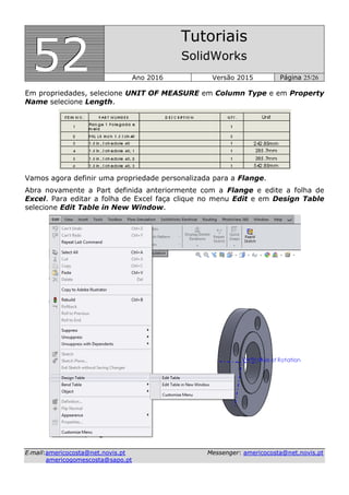 555222
Tutoriais
SolidWorks
Ano 2016 Versão 2015 Página 25/26
EE--mmaaiill::aammeerriiccooccoossttaa@@nneett..nnoovviiss..pptt MMeesssseennggeerr:: aammeerriiccooccoossttaa@@nneett..nnoovviiss..pptt
aammeerriiccooggoommeessccoossttaa@@ssaappoo..pptt
Em propriedades, selecione UNIT OF MEASURE em Column Type e em Property
Name selecione Length.
Vamos agora definir uma propriedade personalizada para a Flange.
Abra novamente a Part definida anteriormente com a Flange e edite a folha de
Excel. Para editar a folha de Excel faça clique no menu Edit e em Design Table
selecione Edit Table in New Window.
 