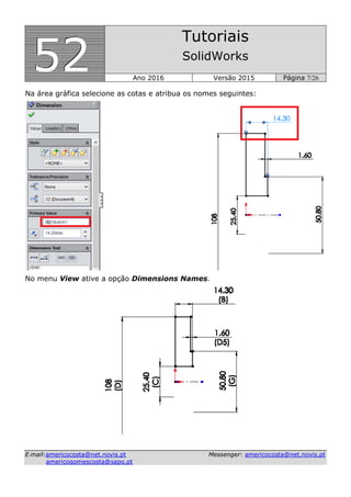555222
Tutoriais
SolidWorks
Ano 2016 Versão 2015 Página 7/26
EE--mmaaiill::aammeerriiccooccoossttaa@@nneett..nnoovviiss..pptt MMeesssseennggeerr:: aammeerriiccooccoossttaa@@nneett..nnoovviiss..pptt
aammeerriiccooggoommeessccoossttaa@@ssaappoo..pptt
Na área gráfica selecione as cotas e atribua os nomes seguintes:
No menu View ative a opção Dimensions Names.
 