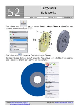 555222
Tutoriais
SolidWorks
Ano 2016 Versão 2015 Página 8/26
EE--mmaaiill::aammeerriiccooccoossttaa@@nneett..nnoovviiss..pptt MMeesssseennggeerr:: aammeerriiccooccoossttaa@@nneett..nnoovviiss..pptt
aammeerriiccooggoommeessccoossttaa@@ssaappoo..pptt
Faça clique em ou no menu Insert ►Boss/Base ► Revolve para
executar uma revolução de 360°.
Faça clique em e grave a Part com o nome Flange.
Na face indicada defina o sketch seguinte. Faça clique com o botão direito sobre a
face e selecione Sketch para definir um novo sketch.
 