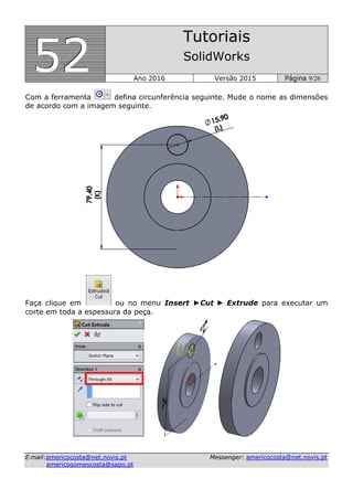 555222
Tutoriais
SolidWorks
Ano 2016 Versão 2015 Página 9/26
EE--mmaaiill::aammeerriiccooccoossttaa@@nneett..nnoovviiss..pptt MMeesssseennggeerr:: aammeerriiccooccoossttaa@@nneett..nnoovviiss..pptt
aammeerriiccooggoommeessccoossttaa@@ssaappoo..pptt
Com a ferramenta defina circunferência seguinte. Mude o nome as dimensões
de acordo com a imagem seguinte.
Faça clique em ou no menu Insert ►Cut ► Extrude para executar um
corte em toda a espessura da peça.
 