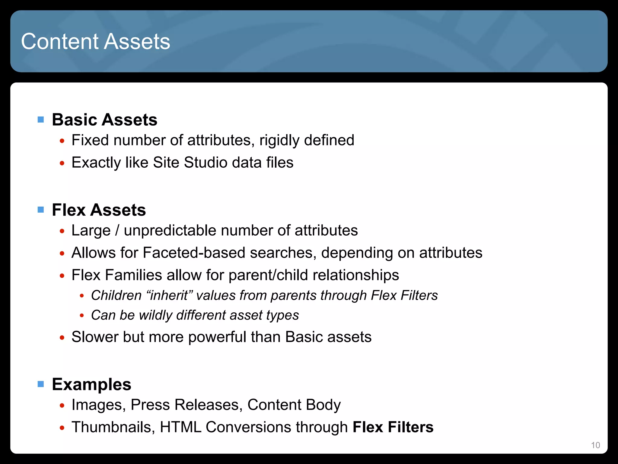 Content Assets


  Basic Assets
   • Fixed number of attributes, rigidly defined
   • Exactly like Site Studio data files


  Flex Assets
   • Large / unpredictable number of attributes
   • Allows for Faceted-based searches, depending on attributes
   • Flex Families allow for parent/child relationships
      • Children “inherit” values from parents through Flex Filters
      • Can be wildly different asset types
   • Slower but more powerful than Basic assets


  Examples
   • Images, Press Releases, Content Body
   • Thumbnails, HTML Conversions through Flex Filters
                                                                      10
 