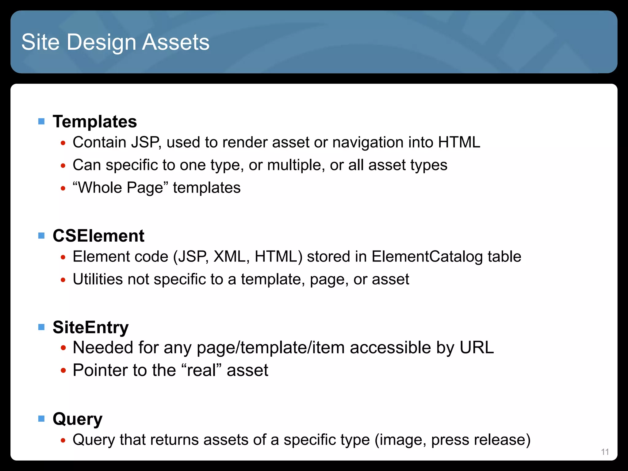 Site Design Assets


  Templates
   • Contain JSP, used to render asset or navigation into HTML
   • Can specific to one type, or multiple, or all asset types
   • “Whole Page” templates


  CSElement
   • Element code (JSP, XML, HTML) stored in ElementCatalog table
   • Utilities not specific to a template, page, or asset


  SiteEntry
   • Needed for any page/template/item accessible by URL
   • Pointer to the “real” asset

  Query
   • Query that returns assets of a specific type (image, press release)
                                                                           11
 