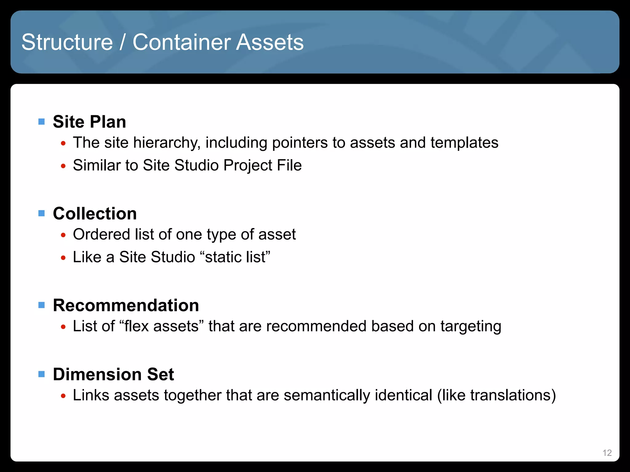 Structure / Container Assets


  Site Plan
   • The site hierarchy, including pointers to assets and templates
   • Similar to Site Studio Project File


  Collection
   • Ordered list of one type of asset
   • Like a Site Studio “static list”


  Recommendation
   • List of “flex assets” that are recommended based on targeting


  Dimension Set
   • Links assets together that are semantically identical (like translations)


                                                                                 12
 