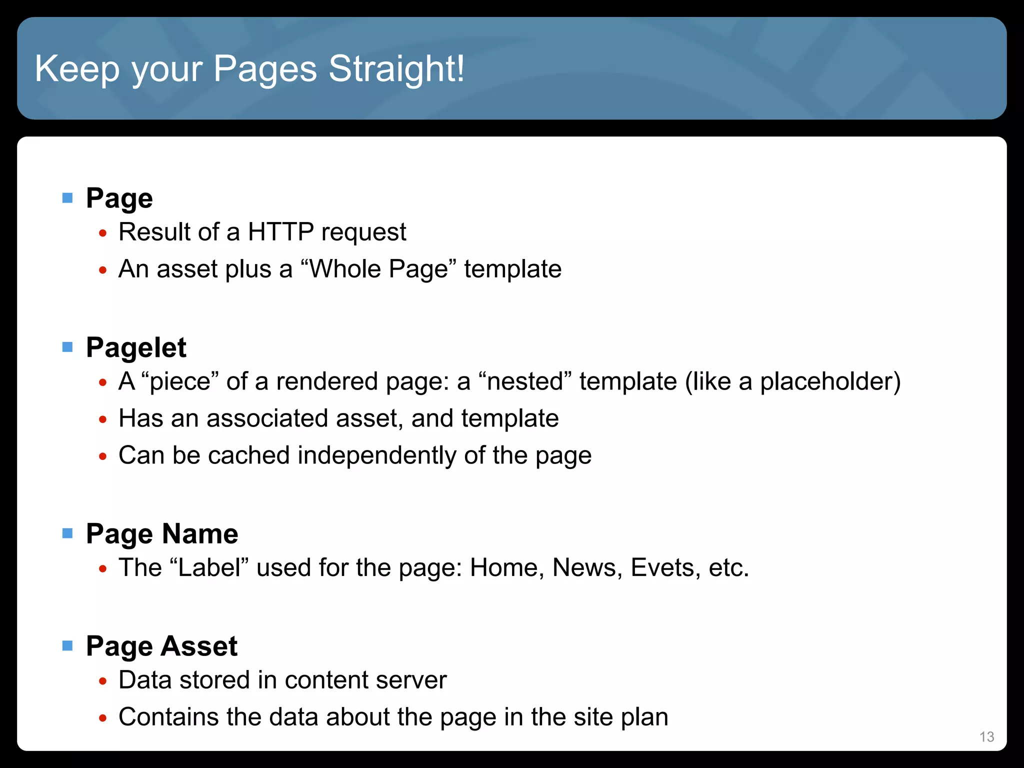 Keep your Pages Straight!


  Page
   • Result of a HTTP request
   • An asset plus a “Whole Page” template


  Pagelet
   • A “piece” of a rendered page: a “nested” template (like a placeholder)
   • Has an associated asset, and template
   • Can be cached independently of the page


  Page Name
   • The “Label” used for the page: Home, News, Evets, etc.


  Page Asset
   • Data stored in content server
   • Contains the data about the page in the site plan
                                                                              13
 