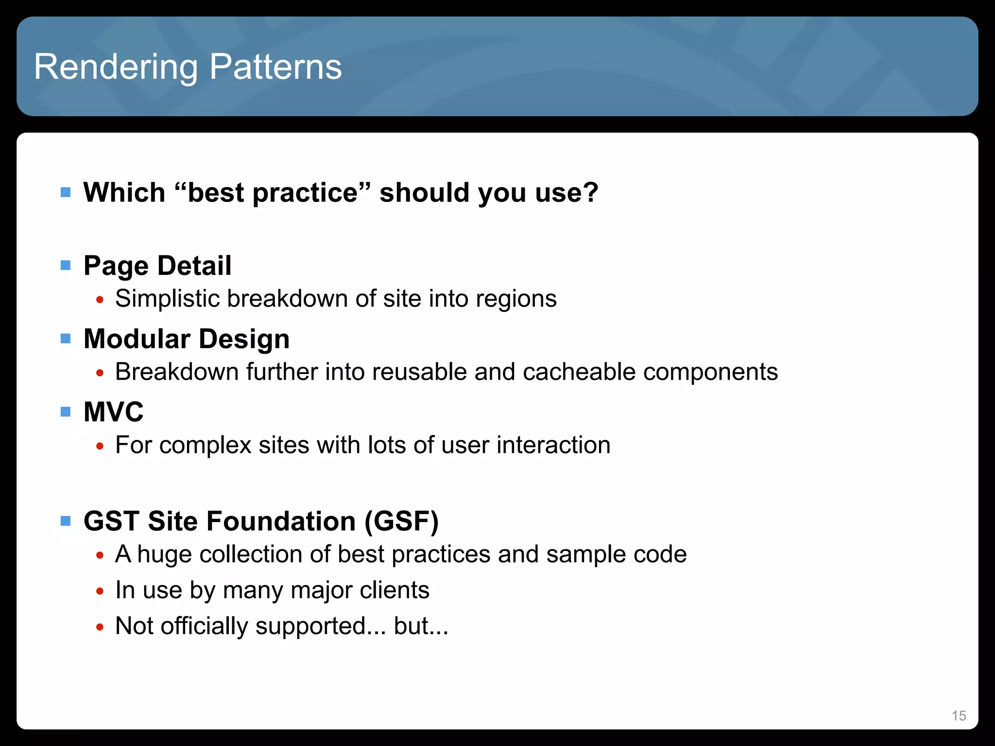 Rendering Patterns


  Which “best practice” should you use?

  Page Detail
   • Simplistic breakdown of site into regions
  Modular Design
   • Breakdown further into reusable and cacheable components
  MVC
   • For complex sites with lots of user interaction


  GST Site Foundation (GSF)
   • A huge collection of best practices and sample code
   • In use by many major clients
   • Not officially supported... but...


                                                                15
 