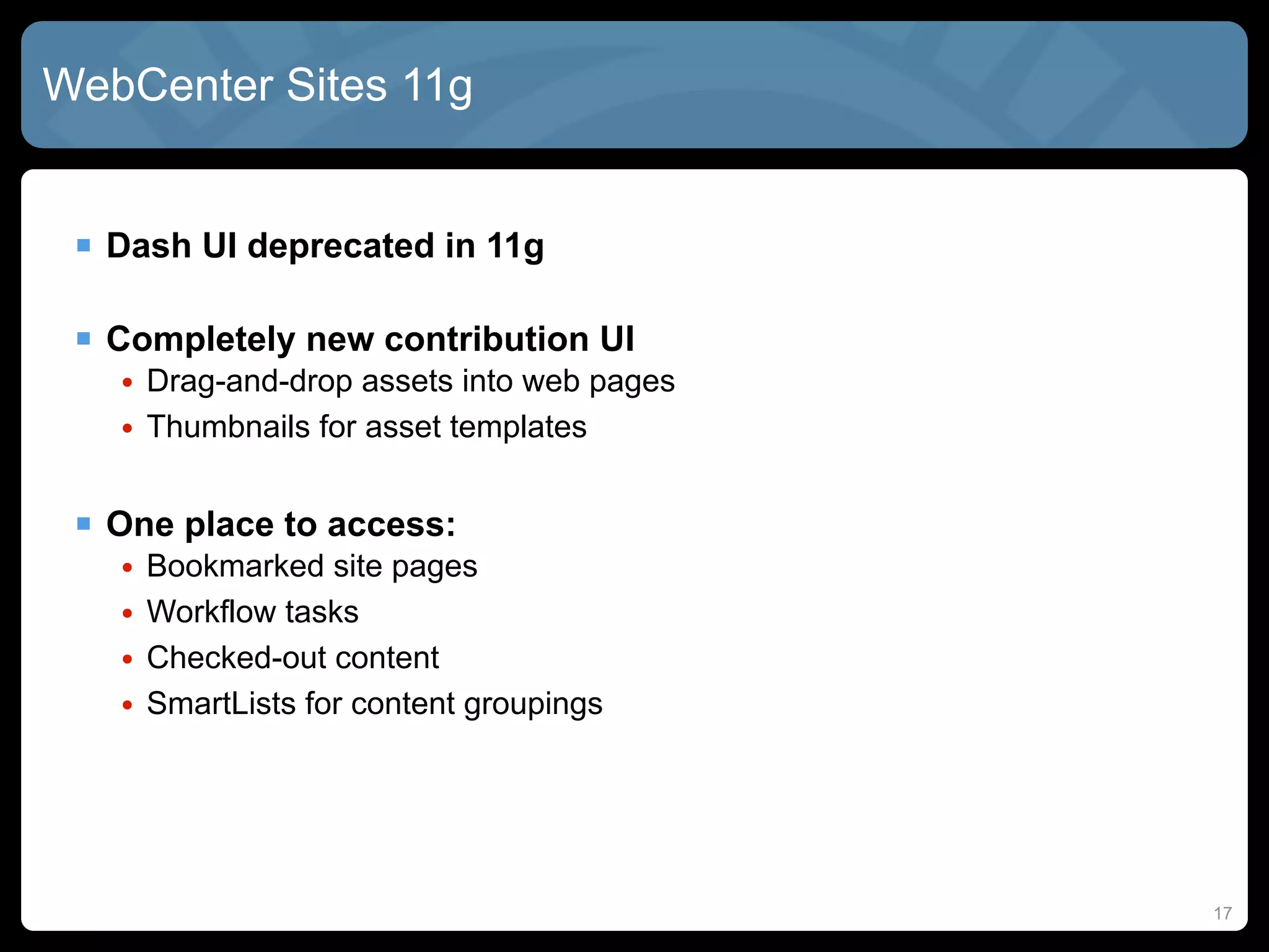 WebCenter Sites 11g


  Dash UI deprecated in 11g

  Completely new contribution UI
   • Drag-and-drop assets into web pages
   • Thumbnails for asset templates


  One place to access:
   •   Bookmarked site pages
   •   Workflow tasks
   •   Checked-out content
   •   SmartLists for content groupings




                                           17
 