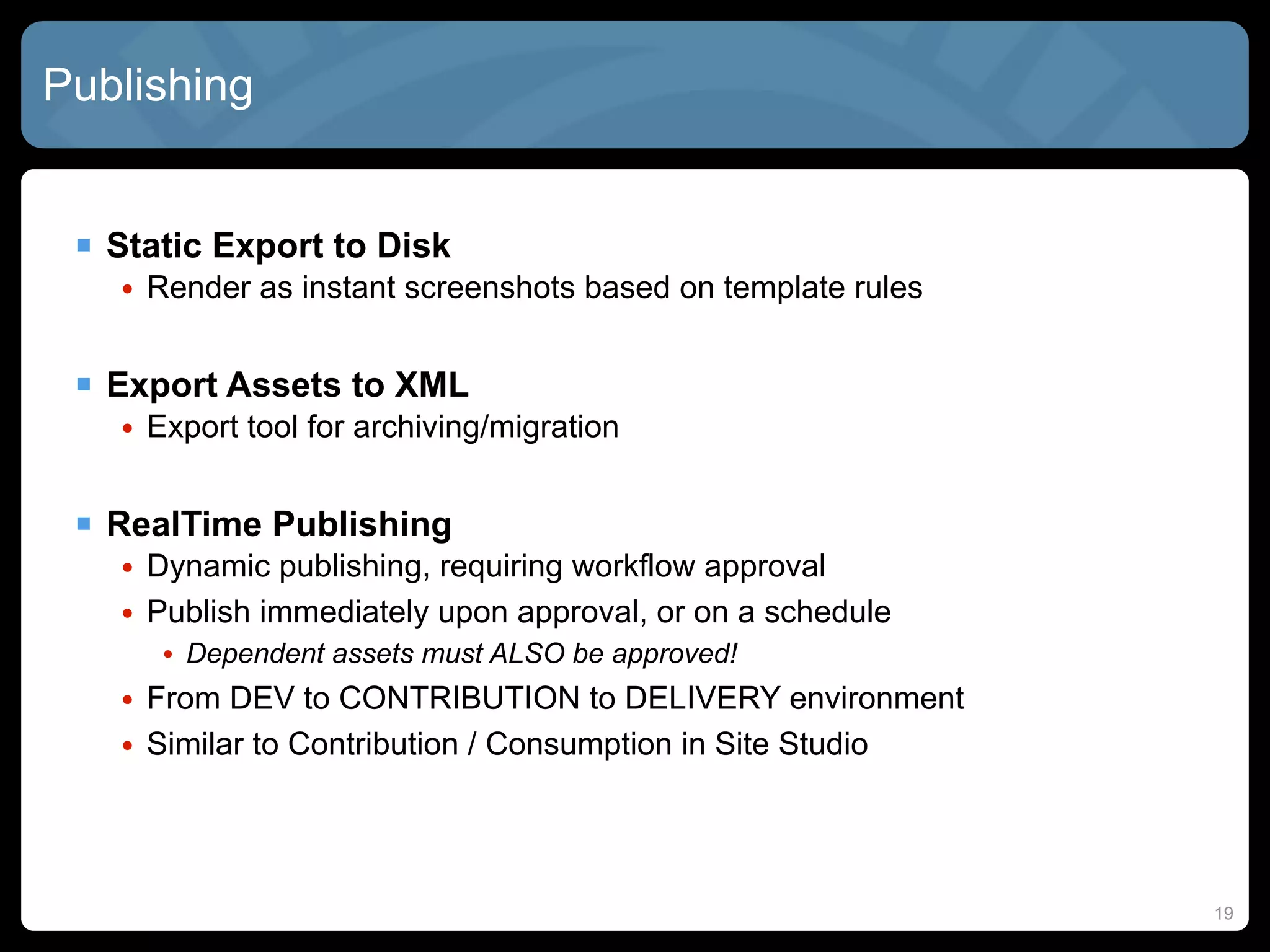 Publishing


  Static Export to Disk
   • Render as instant screenshots based on template rules


  Export Assets to XML
   • Export tool for archiving/migration


  RealTime Publishing
   • Dynamic publishing, requiring workflow approval
   • Publish immediately upon approval, or on a schedule
      • Dependent assets must ALSO be approved!
   • From DEV to CONTRIBUTION to DELIVERY environment
   • Similar to Contribution / Consumption in Site Studio




                                                             19
 