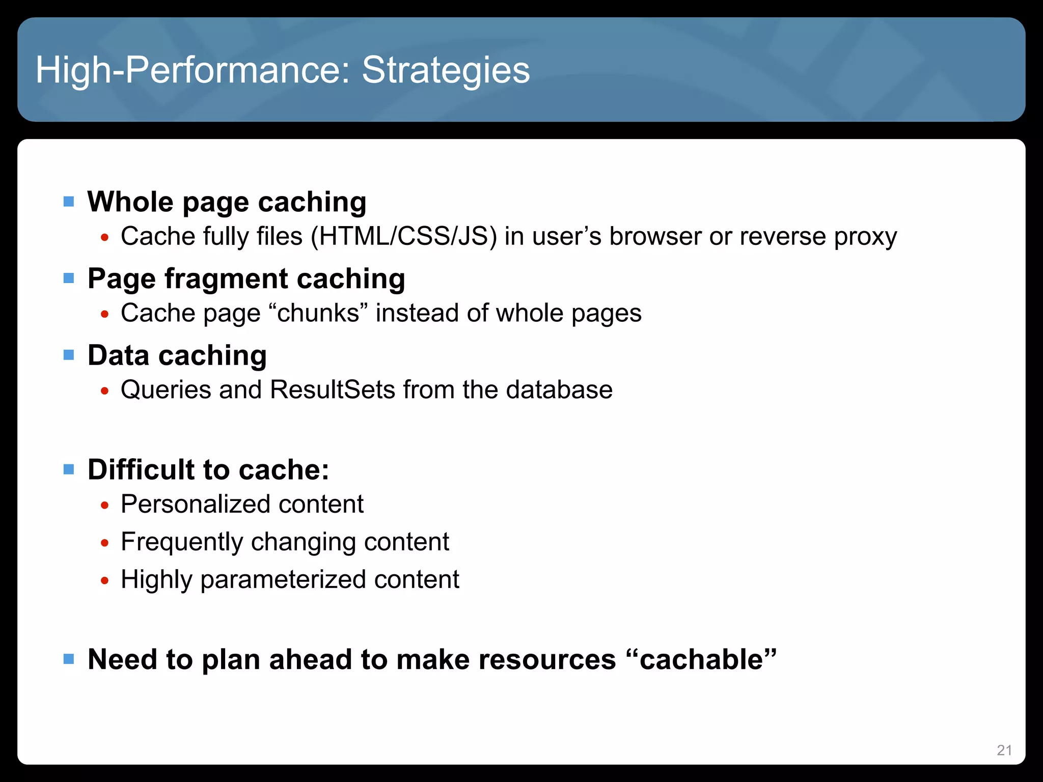 High-Performance: Strategies


  Whole page caching
    • Cache fully files (HTML/CSS/JS) in user’s browser or reverse proxy
  Page fragment caching
    • Cache page “chunks” instead of whole pages
  Data caching
    • Queries and ResultSets from the database


  Difficult to cache:
    • Personalized content
    • Frequently changing content
    • Highly parameterized content


  Need to plan ahead to make resources “cachable”

                                                                           21
 