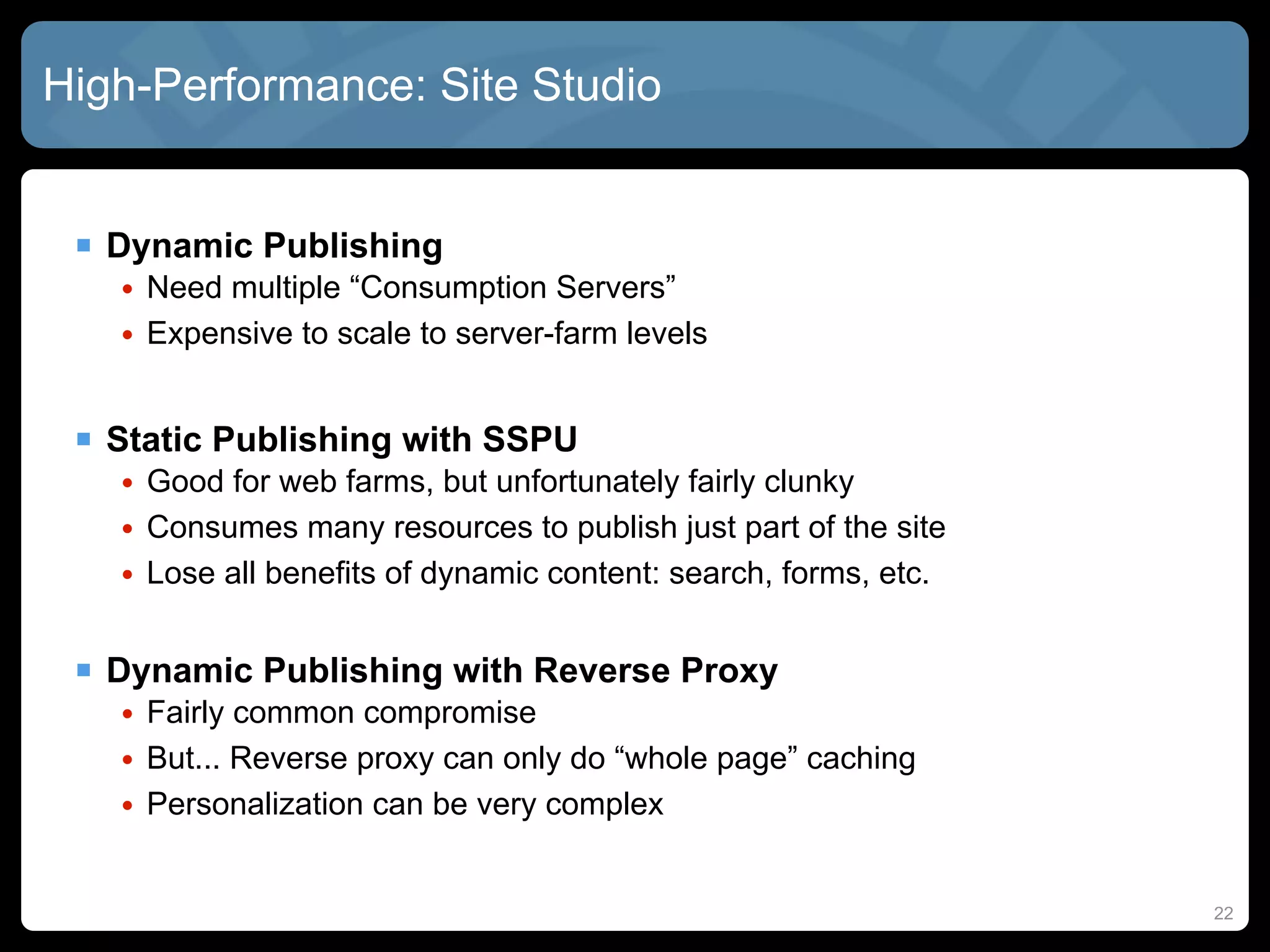 High-Performance: Site Studio


  Dynamic Publishing
   • Need multiple “Consumption Servers”
   • Expensive to scale to server-farm levels


  Static Publishing with SSPU
   • Good for web farms, but unfortunately fairly clunky
   • Consumes many resources to publish just part of the site
   • Lose all benefits of dynamic content: search, forms, etc.


  Dynamic Publishing with Reverse Proxy
   • Fairly common compromise
   • But... Reverse proxy can only do “whole page” caching
   • Personalization can be very complex


                                                                 22
 