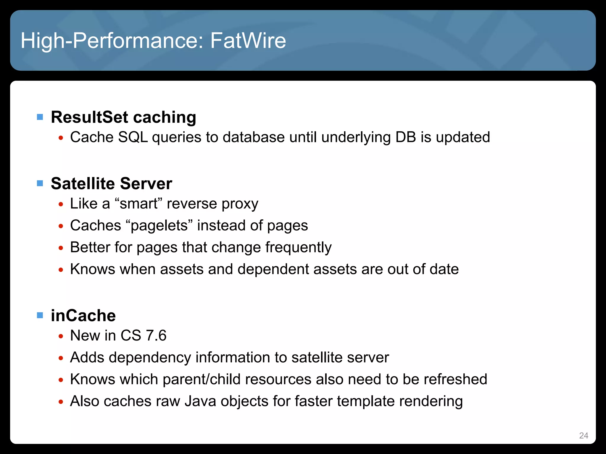 High-Performance: FatWire


  ResultSet caching
    • Cache SQL queries to database until underlying DB is updated


  Satellite Server
    •   Like a “smart” reverse proxy
    •   Caches “pagelets” instead of pages
    •   Better for pages that change frequently
    •   Knows when assets and dependent assets are out of date


  inCache
    •   New in CS 7.6
    •   Adds dependency information to satellite server
    •   Knows which parent/child resources also need to be refreshed
    •   Also caches raw Java objects for faster template rendering

                                                                       24
 