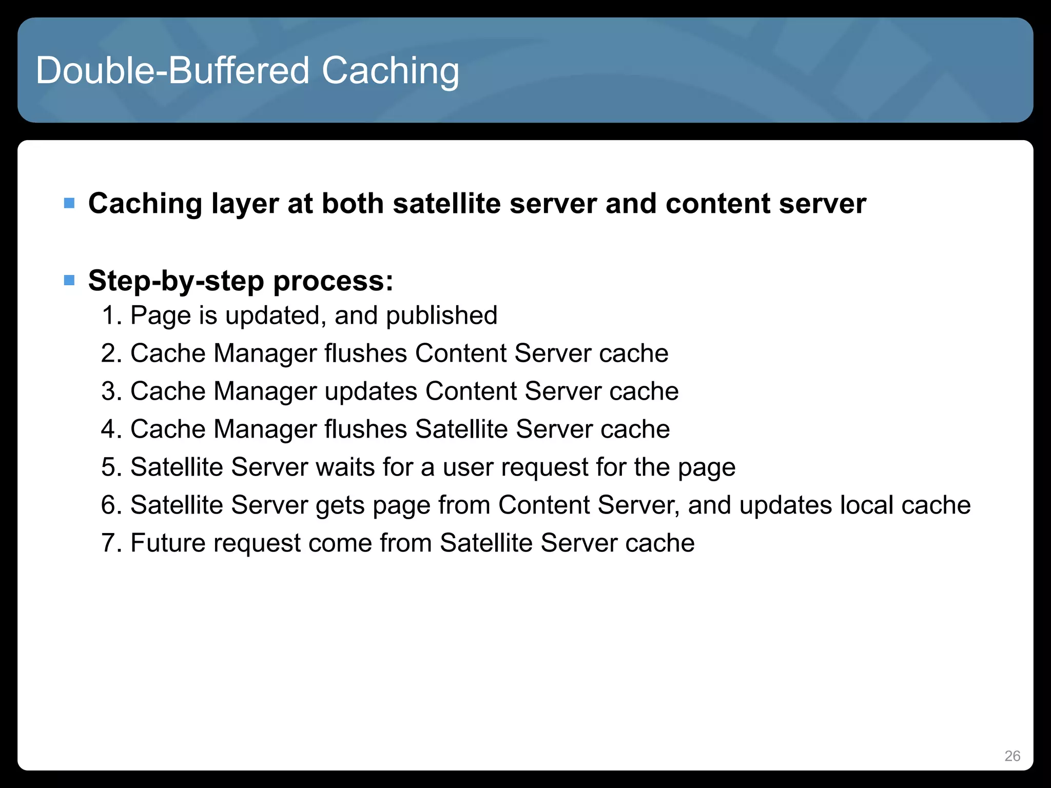 Double-Buffered Caching


  Caching layer at both satellite server and content server

  Step-by-step process:
   1. Page is updated, and published
   2. Cache Manager flushes Content Server cache
   3. Cache Manager updates Content Server cache
   4. Cache Manager flushes Satellite Server cache
   5. Satellite Server waits for a user request for the page
   6. Satellite Server gets page from Content Server, and updates local cache
   7. Future request come from Satellite Server cache




                                                                                26
 