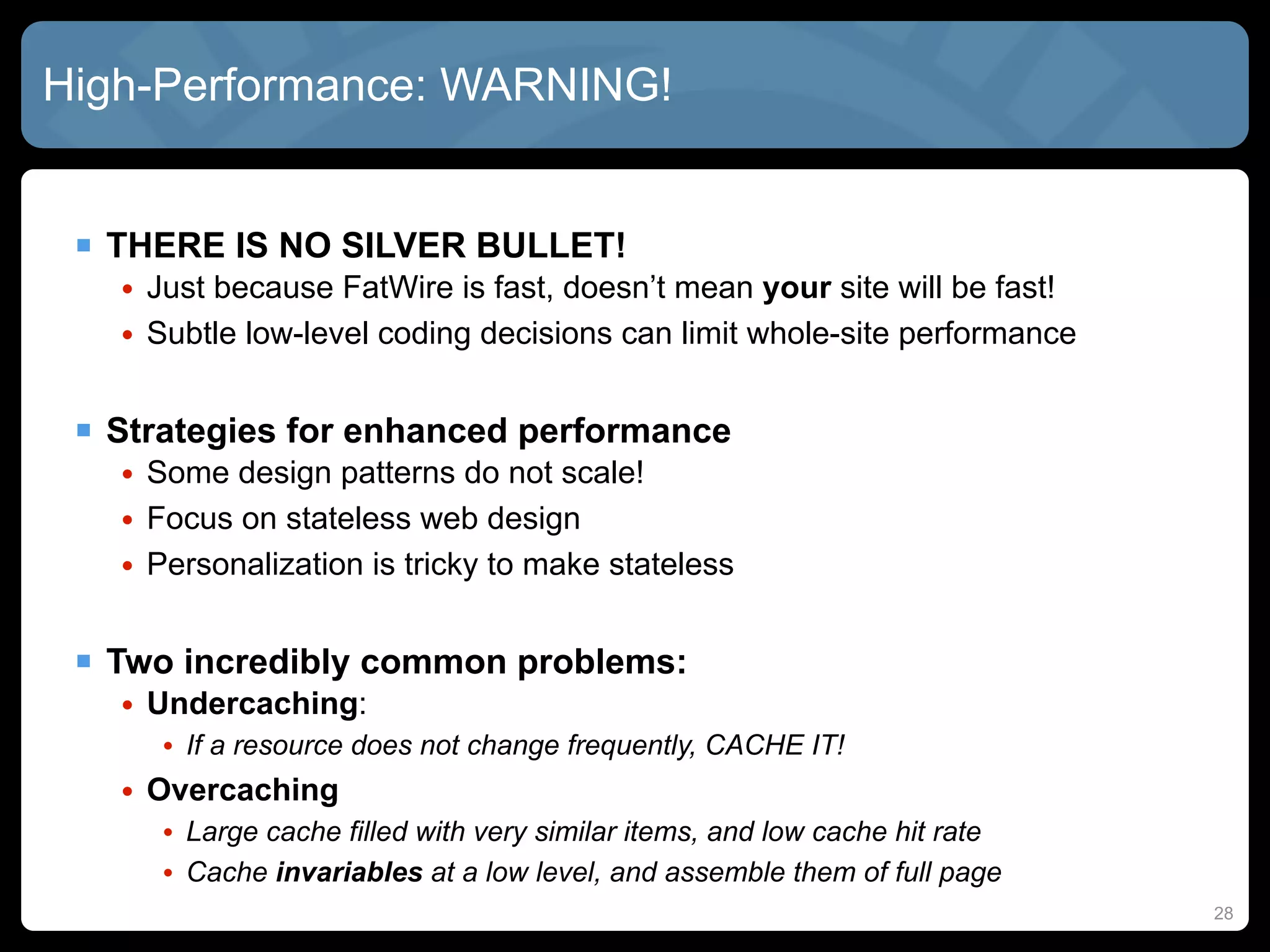 High-Performance: WARNING!


  THERE IS NO SILVER BULLET!
   • Just because FatWire is fast, doesn’t mean your site will be fast!
   • Subtle low-level coding decisions can limit whole-site performance


  Strategies for enhanced performance
   • Some design patterns do not scale!
   • Focus on stateless web design
   • Personalization is tricky to make stateless


  Two incredibly common problems:
   • Undercaching:
      • If a resource does not change frequently, CACHE IT!
   • Overcaching
      • Large cache filled with very similar items, and low cache hit rate
      • Cache invariables at a low level, and assemble them of full page
                                                                             28
 