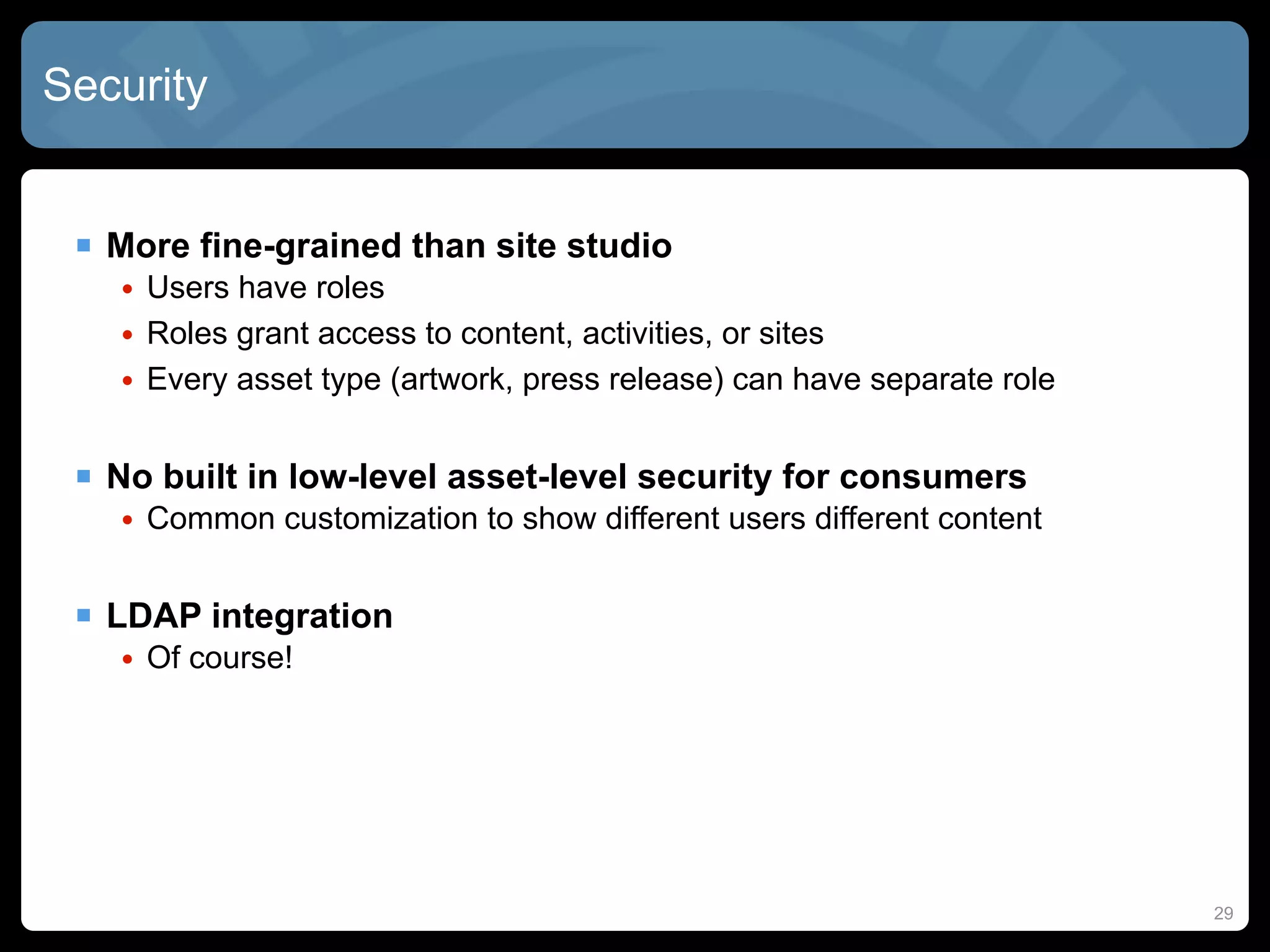 Security


  More fine-grained than site studio
   • Users have roles
   • Roles grant access to content, activities, or sites
   • Every asset type (artwork, press release) can have separate role


  No built in low-level asset-level security for consumers
   • Common customization to show different users different content


  LDAP integration
   • Of course!




                                                                        29
 