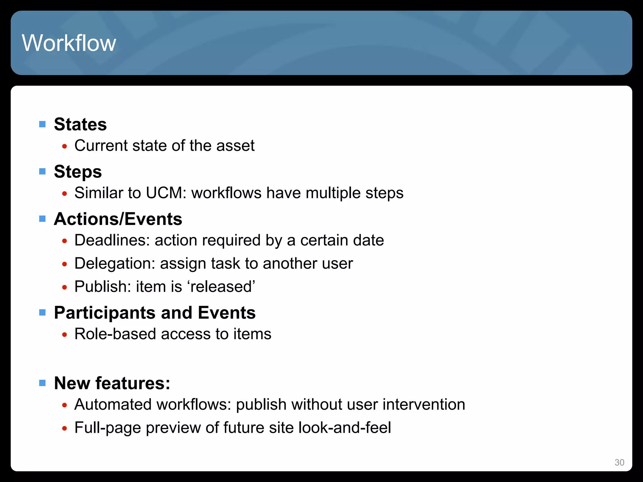 Workflow


  States
   • Current state of the asset
  Steps
   • Similar to UCM: workflows have multiple steps
  Actions/Events
   • Deadlines: action required by a certain date
   • Delegation: assign task to another user
   • Publish: item is ‘released’
  Participants and Events
   • Role-based access to items


  New features:
   • Automated workflows: publish without user intervention
   • Full-page preview of future site look-and-feel
                                                              30
 