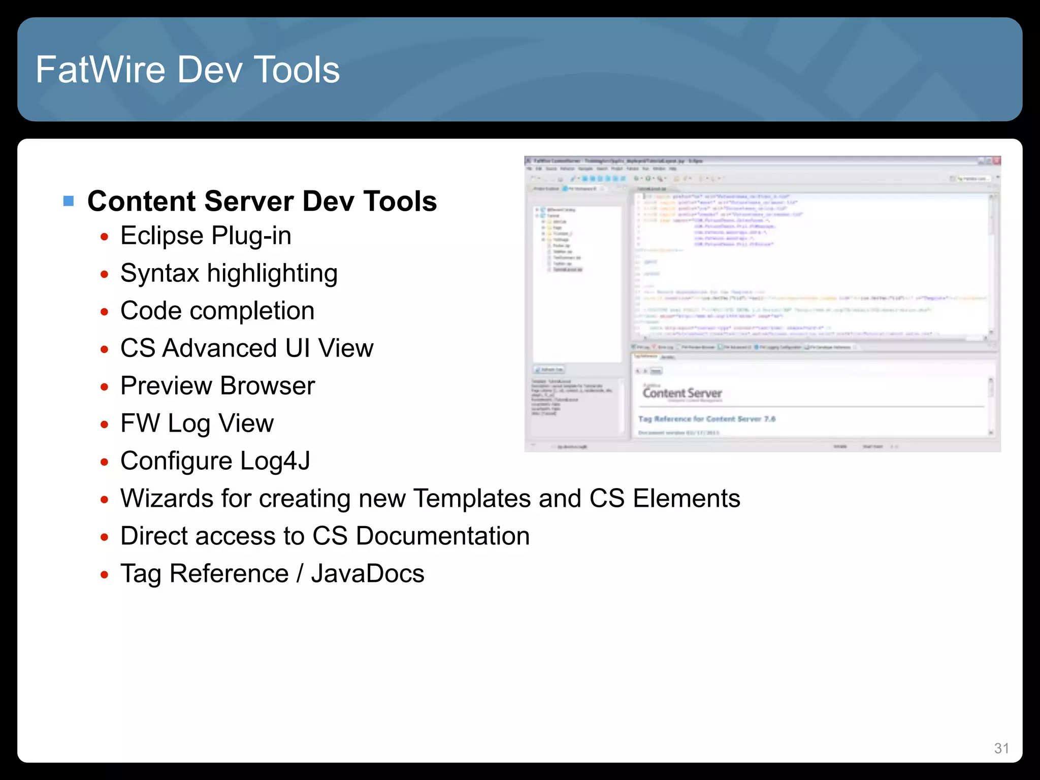 FatWire Dev Tools


  Content Server Dev Tools
   •   Eclipse Plug-in
   •   Syntax highlighting
   •   Code completion
   •   CS Advanced UI View
   •   Preview Browser
   •   FW Log View
   •   Configure Log4J
   •   Wizards for creating new Templates and CS Elements
   •   Direct access to CS Documentation
   •   Tag Reference / JavaDocs




                                                            31
 