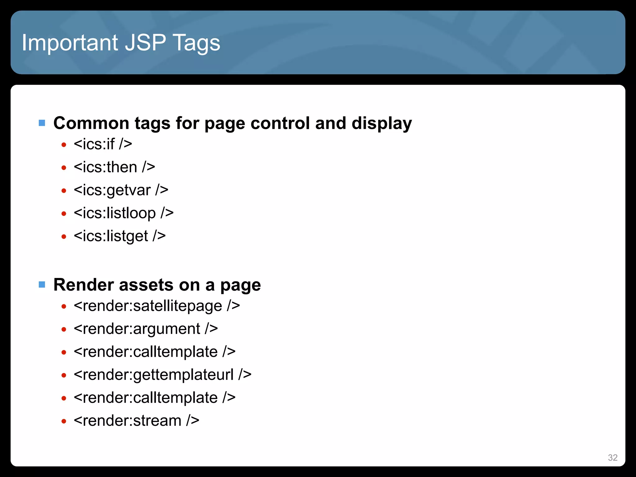 Important JSP Tags


  Common tags for page control and display
   •   <ics:if />
   •   <ics:then />
   •   <ics:getvar />
   •   <ics:listloop />
   •   <ics:listget />


  Render assets on a page
   •   <render:satellitepage />
   •   <render:argument />
   •   <render:calltemplate />
   •   <render:gettemplateurl />
   •   <render:calltemplate />
   •   <render:stream />

                                              32
 
