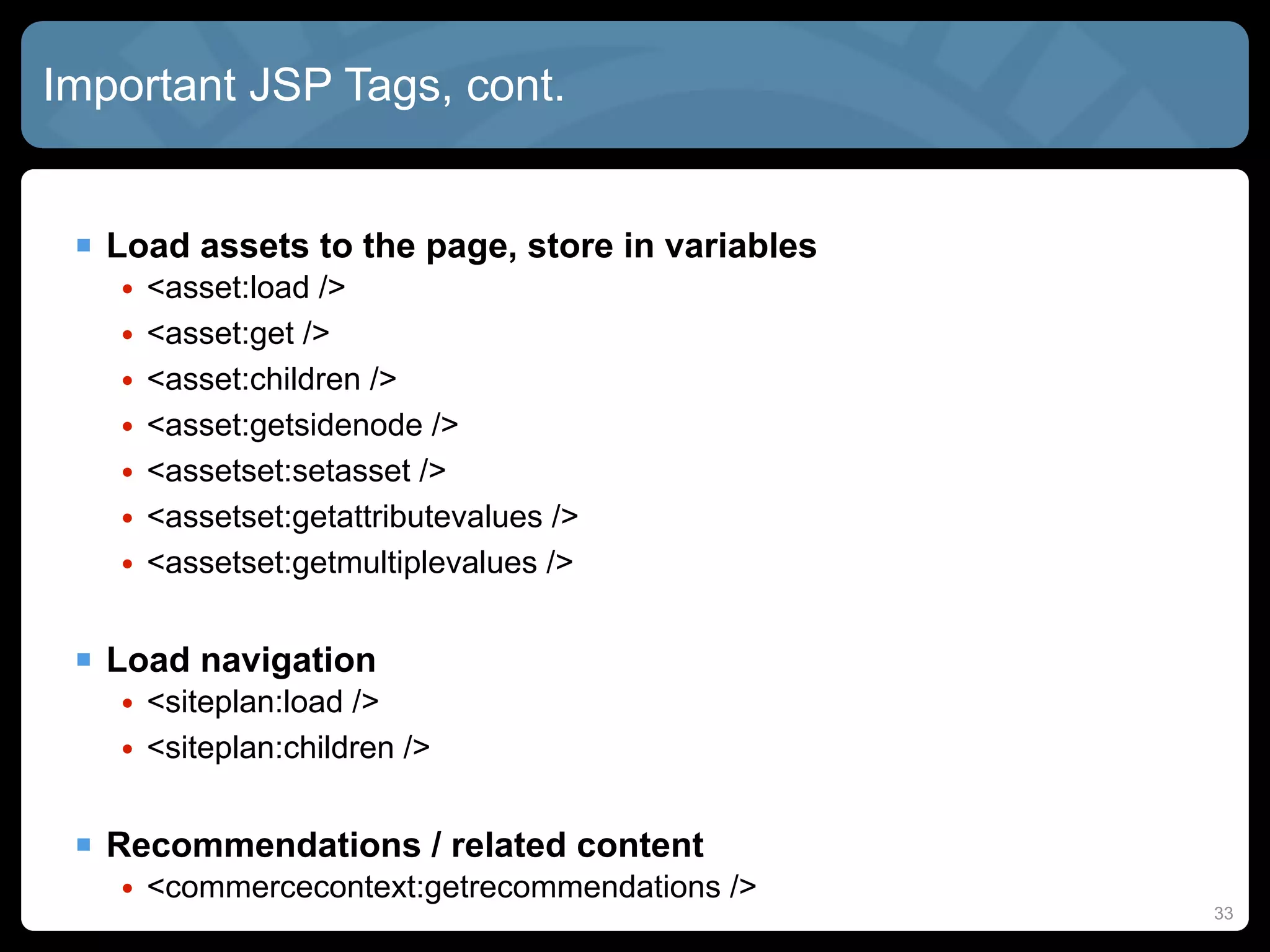 Important JSP Tags, cont.


  Load assets to the page, store in variables
   •   <asset:load />
   •   <asset:get />
   •   <asset:children />
   •   <asset:getsidenode />
   •   <assetset:setasset />
   •   <assetset:getattributevalues />
   •   <assetset:getmultiplevalues />


  Load navigation
   • <siteplan:load />
   • <siteplan:children />


  Recommendations / related content
   • <commercecontext:getrecommendations />
                                                 33
 