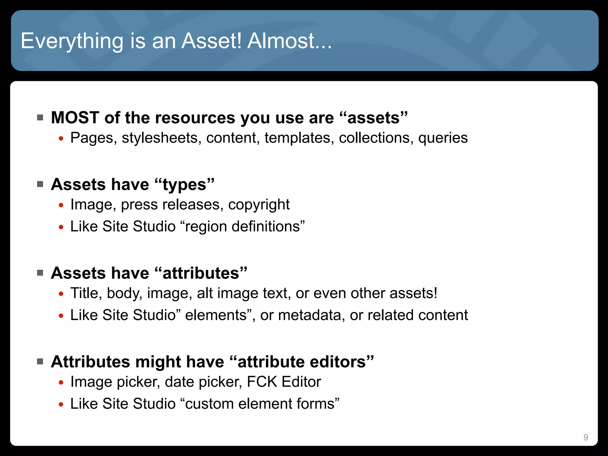 Everything is an Asset! Almost...


  MOST of the resources you use are “assets”
    • Pages, stylesheets, content, templates, collections, queries


  Assets have “types”
    • Image, press releases, copyright
    • Like Site Studio “region definitions”


  Assets have “attributes”
    • Title, body, image, alt image text, or even other assets!
    • Like Site Studio” elements”, or metadata, or related content


  Attributes might have “attribute editors”
    • Image picker, date picker, FCK Editor
    • Like Site Studio “custom element forms”

                                                                     9
 