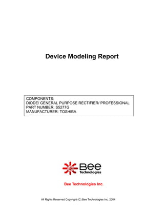 Device Modeling Report




COMPONENTS:
DIODE/ GENERAL PURPOSE RECTIFIER/ PROFESSIONAL
PART NUMBER: S5277G
MANUFACTURER: TOSHIBA




                        Bee Technologies Inc.



      All Rights Reserved Copyright (C) Bee Technologies Inc. 2004
 