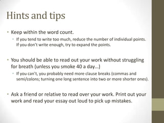 Hints and tips
• Keep within the word count.
  • If you tend to write too much, reduce the number of individual points.
    If you don’t write enough, try to expand the points.


• You should be able to read out your work without struggling
  for breath (unless you smoke 40 a day…)
  • If you can’t, you probably need more clause breaks (commas and
    semi/colons; turning one long sentence into two or more shorter ones).


• Ask a friend or relative to read over your work. Print out your
  work and read your essay out loud to pick up mistakes.
 