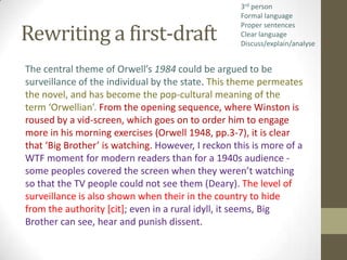 3rd person
                                                    Formal language

Rewriting a first-draft
                                                    Proper sentences
                                                    Clear language
                                                    Discuss/explain/analyse


The central theme of Orwell’s 1984 could be argued to be
surveillance of the individual by the state. This theme permeates
the novel, and has become the pop-cultural meaning of the
term ‘Orwellian’. From the opening sequence, where Winston is
roused by a vid-screen, which goes on to order him to engage
more in his morning exercises (Orwell 1948, pp.3-7), it is clear
that ‘Big Brother’ is watching. However, I reckon this is more of a
WTF moment for modern readers than for a 1940s audience -
some peoples covered the screen when they weren’t watching
so that the TV people could not see them (Deary). The level of
surveillance is also shown when their in the country to hide
from the authority [cit]; even in a rural idyll, it seems, Big
Brother can see, hear and punish dissent.
 