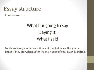 Essay structure
In other words…


                   What I’m going to say
                         Saying it
                       What I said
For this reason, your introduction and conclusion are likely to be
better if they are written after the main body of your essay is drafted.
 