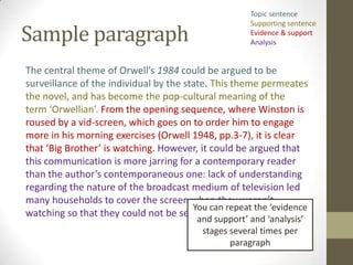 Topic sentence


Sample paragraph
                                                      Supporting sentence
                                                      Evidence & support
                                                      Analysis


The central theme of Orwell’s 1984 could be argued to be
surveillance of the individual by the state. This theme permeates
the novel, and has become the pop-cultural meaning of the
term ‘Orwellian’. From the opening sequence, where Winston is
roused by a vid-screen, which goes on to order him to engage
more in his morning exercises (Orwell 1948, pp.3-7), it is clear
that ‘Big Brother’ is watching. However, it could be argued that
this communication is more jarring for a contemporary reader
than the author’s contemporaneous one: lack of understanding
regarding the nature of the broadcast medium of television led
many households to cover the screen when they weren’t
                                        You can repeat the ‘evidence
watching so that they could not be seen (Deary 1995).
                                         and support’ and ‘analysis’
                                          stages several times per
                                                 paragraph
 
