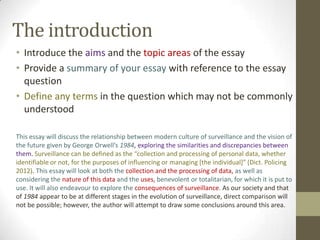 The introduction
• Introduce the aims and the topic areas of the essay
• Provide a summary of your essay with reference to the essay
  question
• Define any terms in the question which may not be commonly
  understood

This essay will discuss the relationship between modern culture of surveillance and the vision of
the future given by George Orwell’s 1984, exploring the similarities and discrepancies between
them. Surveillance can be defined as the “collection and processing of personal data, whether
identifiable or not, for the purposes of influencing or managing *the individual+” (Dict. Policing
2012). This essay will look at both the collection and the processing of data, as well as
considering the nature of this data and the uses, benevolent or totalitarian, for which it is put to
use. It will also endeavour to explore the consequences of surveillance. As our society and that
of 1984 appear to be at different stages in the evolution of surveillance, direct comparison will
not be possible; however, the author will attempt to draw some conclusions around this area.
 
