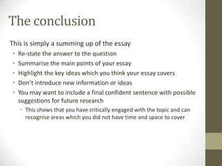 The conclusion
This is simply a summing up of the essay
•   Re-state the answer to the question
•   Summarise the main points of your essay
•   Highlight the key ideas which you think your essay covers
•   Don’t introduce new information or ideas
•   You may want to include a final confident sentence with possible
    suggestions for future research
    • This shows that you have critically engaged with the topic and can
      recognise areas which you did not have time and space to cover
 