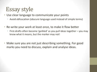 Essay style
• Use clear language to communicate your points
  • Avoid obfuscation (obscure language used instead of simple terms)

• Re-write your work at least once, to make it flow better
  • First-drafts often become ‘garbled’ as you pull ideas together – you may
    know what it means, but the marker may not!


• Make sure you are not just describing something. For good
  marks you need to discuss, explain and analyse ideas.
 