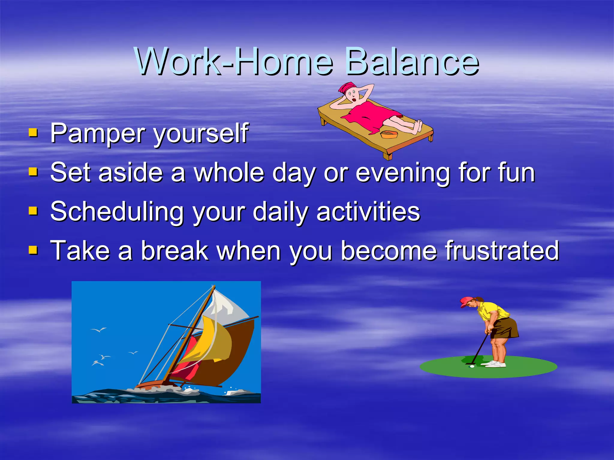 Work-Home Balance
Pamper yourself
Set aside a whole day or evening for fun
Scheduling your daily activities
Take a break when you become frustrated
 