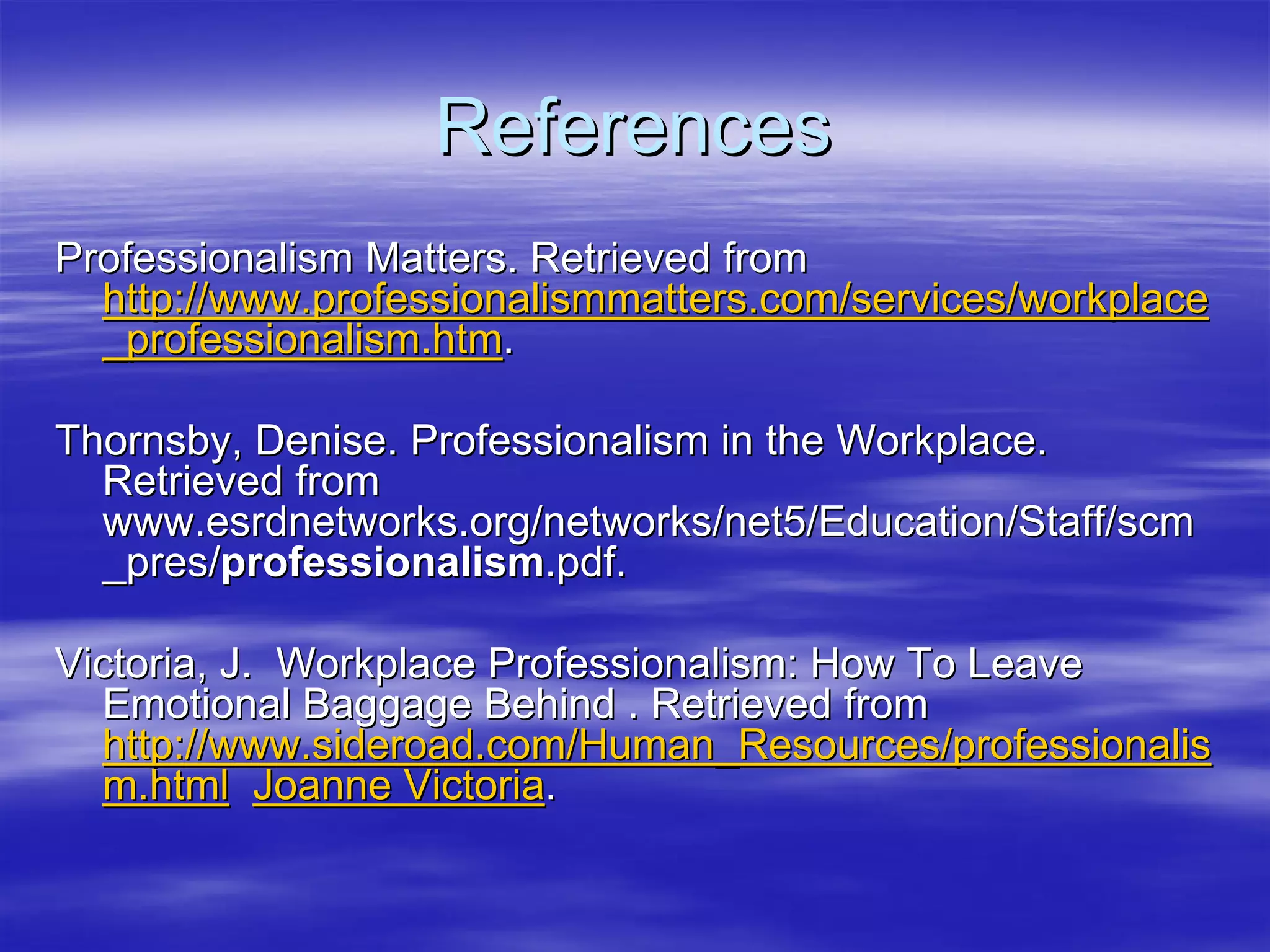 References
Professionalism Matters. Retrieved from
  http://www.professionalismmatters.com/services/workplace
  _professionalism.htm.

Thornsby, Denise. Professionalism in the Workplace.
  Retrieved from
  www.esrdnetworks.org/networks/net5/Education/Staff/scm
  _pres/professionalism.pdf.

Victoria, J. Workplace Professionalism: How To Leave
  Emotional Baggage Behind . Retrieved from
  http://www.sideroad.com/Human_Resources/professionalis
  m.html Joanne Victoria.
 