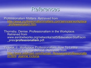 References
Professionalism Matters. Retrieved from
  http://www.professionalismmatters.com/services/workplace
  _professionalism.htm.

Thornsby, Denise. Professionalism in the Workplace.
  Retrieved from
  www.esrdnetworks.org/networks/net5/Education/Staff/scm
  _pres/professionalism.pdf.

Victoria, J. Workplace Professionalism: How To Leave
  Emotional Baggage Behind . Retrieved from
  http://www.sideroad.com/Human_Resources/professionalis
  m.html Joanne Victoria.
 