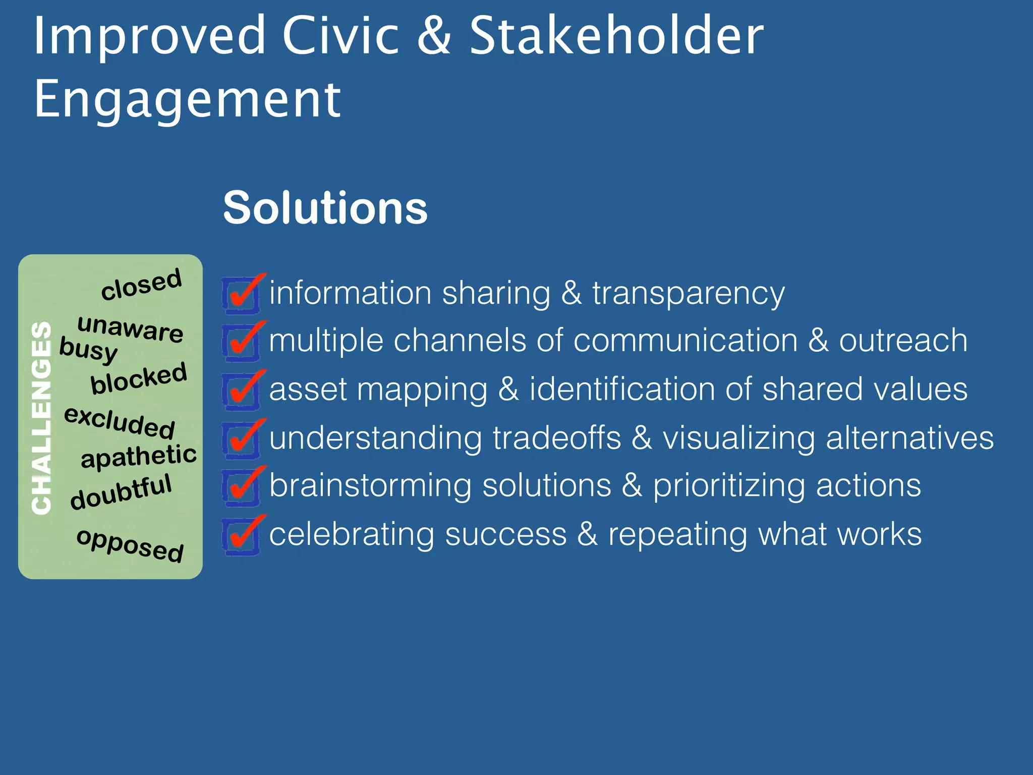 Improved Civic & Stakeholder
  Engagement

                       Solutions
             closed      information sharing & transparency
          unaware
CHALLENGES




         busy            multiple channels of communication & outreach
            blocked      asset mapping & identiﬁcation of shared values
         exclud
                ed
                         understanding tradeoffs & visualizing alternatives
           apathetic
                ful      brainstorming solutions & prioritizing actions
          doubt
             oppos       celebrating success & repeating what works
                  ed
 
