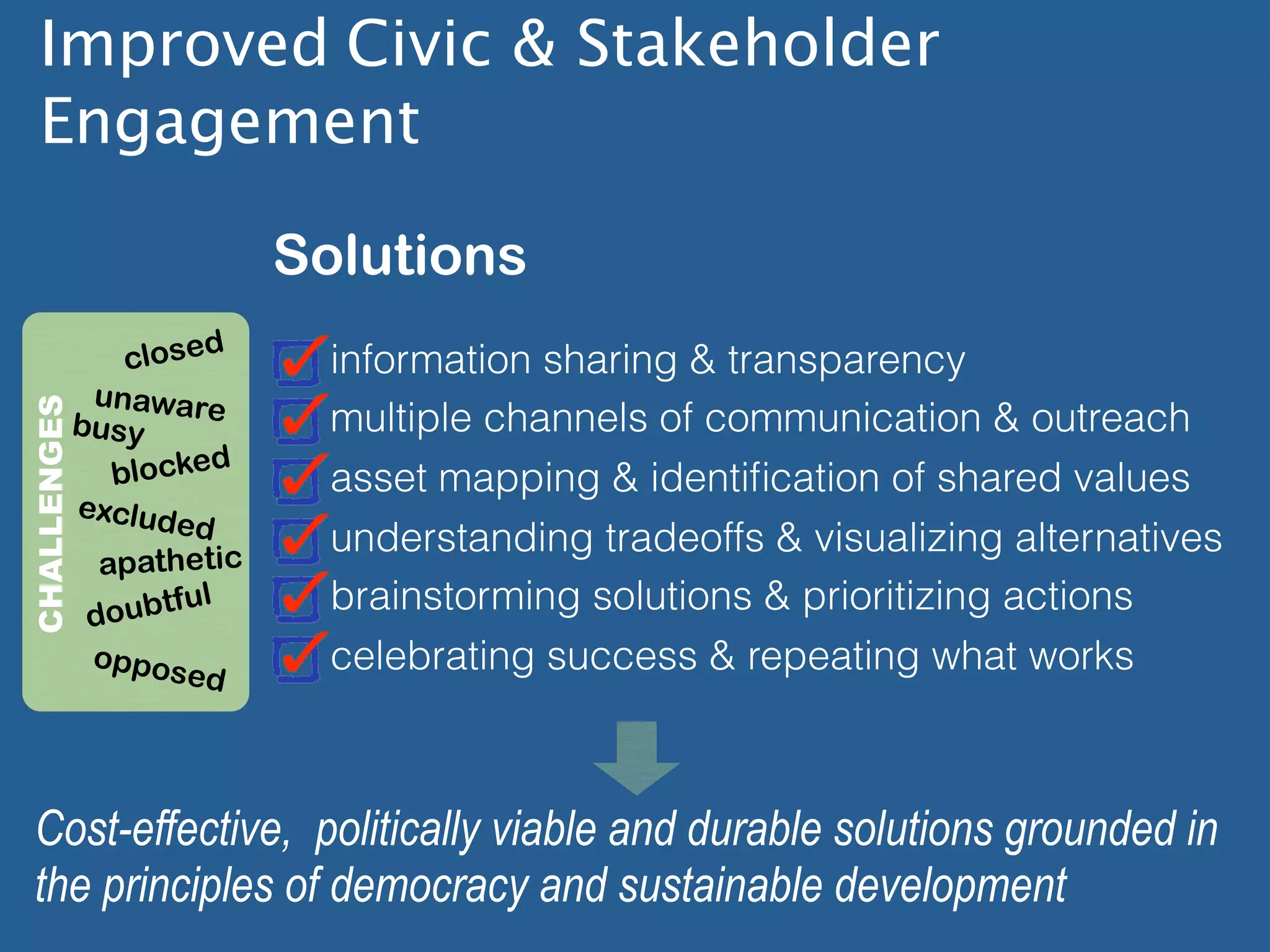 Improved Civic & Stakeholder
  Engagement

                       Solutions
             closed      information sharing & transparency
          unaware
CHALLENGES




         busy            multiple channels of communication & outreach
            blocked      asset mapping & identiﬁcation of shared values
         exclud
                ed
                         understanding tradeoffs & visualizing alternatives
           apathetic
                ful      brainstorming solutions & prioritizing actions
          doubt
             oppos       celebrating success & repeating what works
                  ed




 Cost-effective, politically viable and durable solutions grounded in
 the principles of democracy and sustainable development
 