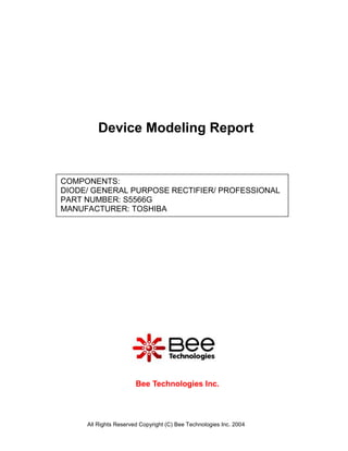 Device Modeling Report


COMPONENTS:
DIODE/ GENERAL PURPOSE RECTIFIER/ PROFESSIONAL
PART NUMBER: S5566G
MANUFACTURER: TOSHIBA




                       Bee Technologies Inc.



     All Rights Reserved Copyright (C) Bee Technologies Inc. 2004
 