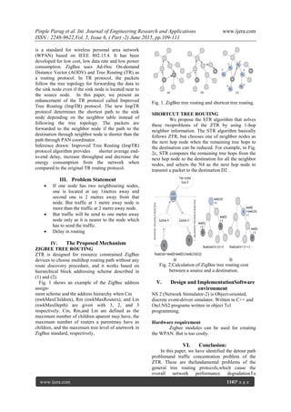 Pinple Parag et al. Int. Journal of Engineering Research and Applications www.ijera.com
ISSN : 2248-9622,Vol. 5, Issue 6, ( Part -2) June 2015, pp.109-111
www.ijera.com 110|P a g e
is a standard for wireless personal area network
(WPAN) based on IEEE 802.15.4. It has been
developed for low cost, low data rate and low power
consumption. ZigBee uses Ad-Hoc On-demand
Distance Vector (AODV) and Tree Routing (TR) as
a routing protocol. In TR protocol, the packets
follow the tree topology for forwarding the data to
the sink node even if the sink node is located near to
the source node. In this paper, we present an
enhancement of the TR protocol called Improved
Tree Routing (ImpTR) protocol. The new ImpTR
protocol determines the shortest path to the sink
node depending on the neighbor table instead of
following the tree topology. The packets are
forwarded to the neighbor node if the path to the
destination through neighbor node is shorter than the
path through PAN coordinator.
Inference drawn: Improved Tree Routing (ImpTR)
protocol algorithm provides shorter average end-
to-end delay, increase throughput and decrease the
energy consumption from the network when
compared to the original TR routing protocol.
III. Problem Statement
 If one node has two neighbouring nodes,
one is located at say 1metres away and
second one is 2 metres away from that
node. But traffic at 1 metre away node is
more than the traffic at 2 metre away node.
 But traffic will be send to one metre away
node only as it is nearer to the node which
has to send the traffic.
 Delay in routing
IV. The Proposed Mechanism
ZIGBEE TREE ROUTING
ZTR is designed for resource constrained ZigBee
devices to choose multihop routing path without any
route discovery procedure, and it works based on
hierarchical block addressing scheme described in
(1) and (2).
Fig. 1 shows an example of the ZigBee address
assign-
ment scheme and the address hierarchy when Cm
(nwkMaxChildren), Rm (nwkMaxRouters), and Lm
(nwkMaxDepth) are given with 3, 2, and 3
respectively. Cm, Rm,and Lm are defined as the
maximum number of children aparent may have, the
maximum number of routers a parentmay have as
children, and the maximum tree level of anetwork in
ZigBee standard, respectively,
Fig. 1. ZigBee tree routing and shortcut tree routing.
SHORTCUT TREE ROUTING
We propose the STR algorithm that solves
these twoproblems of the ZTR by using 1-hop
neighbor information. The STR algorithm basically
follows ZTR, but chooses one of neighbor nodes as
the next hop node when the remaining tree hops to
the destination can be reduced. For example, in Fig.
2c, STR computes the remaining tree hops from the
next hop node to the destination for all the neighbor
nodes, and selects the N4 as the next hop node to
transmit a packet to the destination D2 .
Fig. 2.Calculation of ZigBee tree routing cost
between a source and a destination.
V. Design and ImplementationSoftware
environment
NS 2 (Network Stimulator-2) is Object-oriented,
discrete event-driven simulator. Written in C++ and
Otcl.NS2 programs written in object Tcl
programming.
Hardware requirement
Zigbee modules can be used for creating
the WPAN. But is too costly.
VI. Conclusion:
In this paper, we have identified the detour path
problemand traffic concentration problem of the
ZTR. These are thefundamental problems of the
general tree routing protocols,which cause the
overall network performance degradationTo
 