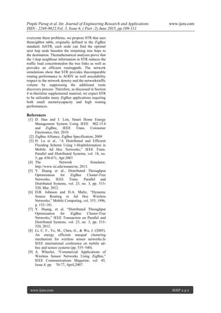 Pinple Parag et al. Int. Journal of Engineering Research and Applications www.ijera.com
ISSN : 2248-9622,Vol. 5, Issue 6, ( Part -2) June 2015, pp.109-111
www.ijera.com 111|P a g e
overcome these problems, we propose STR that uses
theneighbor table, originally defined in the ZigBee
standard. InSTR, each node can find the optimal
next hop node basedon the remaining tree hops to
the destination. Themathematical analyses prove that
the 1-hop neighbour information in STR reduces the
traffic load concentratedon the tree links as well as
provides an efficient routingpath. The network
simulations show that STR provides thecomparable
routing performance to AODV as well asscalability
respect to the network density and the networktraffic
volume by suppressing the additional route
discovery process. Therefore, as discussed in Section
4 in theonline supplemental material, we expect STR
to be utilizedin many ZigBee applications requiring
both small memorycapacity and high routing
performances.
References
[1] D. Han and J. Lim, Smart Home Energy
Management System Using IEEE 802.15.4
and ZigBee, IEEE Trans. Consumer
Electronics, Oct. 2010.
[2] ZigBee Alliance, ZigBee Specification, 2009
[3] H. Lu et al., “A Distributed and Efficient
Flooding Scheme Using 1-HopInformation in
Mobile Ad Hoc Networks,” IEEE Trans.
Parallel and Distributed Systems, vol. 18, no.
5, pp. 658-671, Apr.2007.
[4] The Network Simulator,
http://www.isi.edu/nsnam/ns, 2013.
[5] Y. Huang et al., Distributed Throughput
Optimization for ZigBee Cluster-Tree
Networks, IEEE Trans. Parallel and
Distributed Systems, vol. 23, no. 3, pp. 513-
520, Mar. 2012.
[6] D.B. Johnson and D.A. Maltz, “Dynamic
Source Routing in Ad Hoc Wireless
Networks,” Mobile Computing, vol. 353, 1996,
p. 153–181.
[7] Y. Huang, et al, “Distributed Throughput
Optimization for ZigBee Cluster-Tree
Networks,” IEEE Transaction on Parallel and
Distributed Systems, vol. 23, no. 3, pp. 513-
520, 2012.
[8] Li, C. F., Ye, M., Chen, G., & Wu, J. (2005).
An energy efficient unequal clustering
mechanism for wireless sensor networks.In
IEEE international conference on mobile ad-
hoc and sensor systems (pp. 535–540).
[9] A. Wheeler, “Commercial Applications of
Wireless Sensor Networks Using ZigBee,”
IEEE Communications Magazine, vol. 45,
Issue.4, pp. 70-77, April,2007.
 