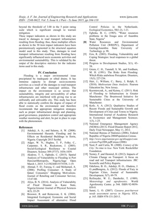 Iloeje, A. F. Int. Journal of Engineering Research and Applications www.ijera.com
ISSN : 2248-9622, Vol. 5, Issue 6, ( Part - 5) June 2015, pp.104-118
www.ijera.com 116 | P a g e
beyond the threshold of 3.00 in the 5 point rating
scale which is significant enough to warrant
mitigation.
These impact indicators as shown in this study are
traced to damages to road transport infrastructure
resulting from flooding; thus, these multiplier effects
as shown in the 30 item impact indicators have been
parsimoniously segmented in the structural equation
model used in this study. Thus, damages to road
transport infrastructure resulting from flooding have
significantly influenced socio economic activities and
environmental sustainability. This is validated by the
output of the descriptive statistics for the indicator
items used in this study.
IV. Conclusion
Flooding is a major environmental issue
precipitated by inadequate or silted drains. It has
immense capacity to disrupt socio-economic
activities as a result of the damages to road transport
infrastructure and other municipal utilities. The
impact on the environment is so severe that
sustainability, integrity and serviceability of urban
infrastructures are interfered with giving rise to an
unfriendly and unliveable city. This study has been
able to statistically confirm the degree of impact of
flood events on the environment and therefore
recommends that appropriate mitigation strategies
such as proper infrastructural design and planning,
good governance, population control and appropriate
weather monitoring and alert, be put in place to cope
with the phenomenon.
References
[1] Adedeji, A. A.; and Salamu, A. W. (2008).
Environmental Hazards. Flooding and Its
Effects on Residential Buildings in Ilorin,
Nigeria. Copyright 2015 Scribd.
[2] Adger, W. N., Hughes, T. P., Folke, C.,
Carpenter, S. R., Rockstrom, J. (2005).
Social-Ecological Resilience to Coastal
Disasters. Science 309 (5737). 1036-1039.
[3] Akukwe, T. I., Ogbodo, C. (2015). Spatial
Analysis of Vulnerability to Flooding in Port
HarcourtMetropolis, Nigeria.Sage Open
March 1, 2015. 5:2158244015575558, 1-19.
[4] Ahmad, F. D.; Farooq, C; and Mohamed, A.
(2006). Profling Consumer: A Study of
Qatari Consumers’ Shopping Motivations.
Journal of Retailing and Consumer Service;
13:67-80.
[5] Aliyu, B. N. (2014). Analysis of Vulnerabilty
of Flood Disaster in Kano State,
Nigeria.Greener Journal of Physical Sciences
4(2), 22-29.
[6] Brouwer, R. and Remcovan, E. K. (2004).
Integrated Ecological, Economic and Social
Impact Assessment of alternative Flood
Control Policies in the Netherlands.
Ecological Economics, 50(1-2), 1-21.
[7] Egboka, B. C, (1985). "Water resources
problems in the Enugu area of Anambra
State, Nigeria"
[8] Water Resources and Environmental
Pollution Unit (WREPU), Department of
GeologyAnambra State University of
Technology. p. 98.
[9] Few, R. (2003). Flooding, Vulnerability and
Coping Strategies: local responses to a global
threat.
[10] Progress in Development Studies, 3(1), 43-
58.
[11] Green, C. H., Tunstall, S. M., and Fordham,
M. H. (1991). The Risks from Flooding:
Which Risks andwhose Perception. Disasters,
15(3), 227-236.
[12] Hair, J.; William, C.; Barry, J; Rolph, E.
(2010). Multivariate Data Analysis; Pearson
Education Inc. New Jersey.
[13] Kazmierczak, A., and Kenny, C. (2011). Risk
of Flooding to Infrastructure in Greater
Manchester. The Bruntwood Initiative for
Sustainable Cities at the University of
Manchester.
[14] Kofo, A. A. (2012). Qualitative Studies of
Recent Floods and Sustainable Growth and
Development of Cities and Towns in Nigeria.
International Journal of Academic Research
in Economics and Management Sciences.
1(3), 1-25.
[15] National Emergency Management Agency
(NEMA) (2013). Flood Disaster Report 2012,
Daily Trust Newspaper, May 11, 2012.
[16] National Bureau of Statistics (2006). Federal
Republic of Nigeria 2006Population Census.
[17] http://www.nigerianstat.gov.ng/nbsapps/conn
ections/Pop2006.pdfCensus (2006)
[18] Neal, P. and Curtis, W. (2008). Century of the
City: No time to lose. New York: Rockefeller
Foundation.
[19] Nemry, F. and Demirel, H. (2012). Impacts of
Climate Change on Transport: A focus on
road and rail Transport infrastructures. JRC
Scientific and Policy Reports.
[20] Odufuwa, B. O., Adedeji, H. O., Oladesu, J.
O.,andBongwa, A. (2012). Floods of Fury in
Nigerian Cities. Journal of Sustainable
Development, 5(7), 69-79.
[21] Reifsnyder, W. E.; Darnhofer, T. (1989).
Meteorology and agroforestry. World
Agroforestry Centre. p. 544. ISBN 92-9059-
059-9.
[22] Sanni, L. O. (2007). Cassava post-harvest
needs assessment survey in Nigeria. IITA.
p. 165. ISBN 978-131-265-3.
 